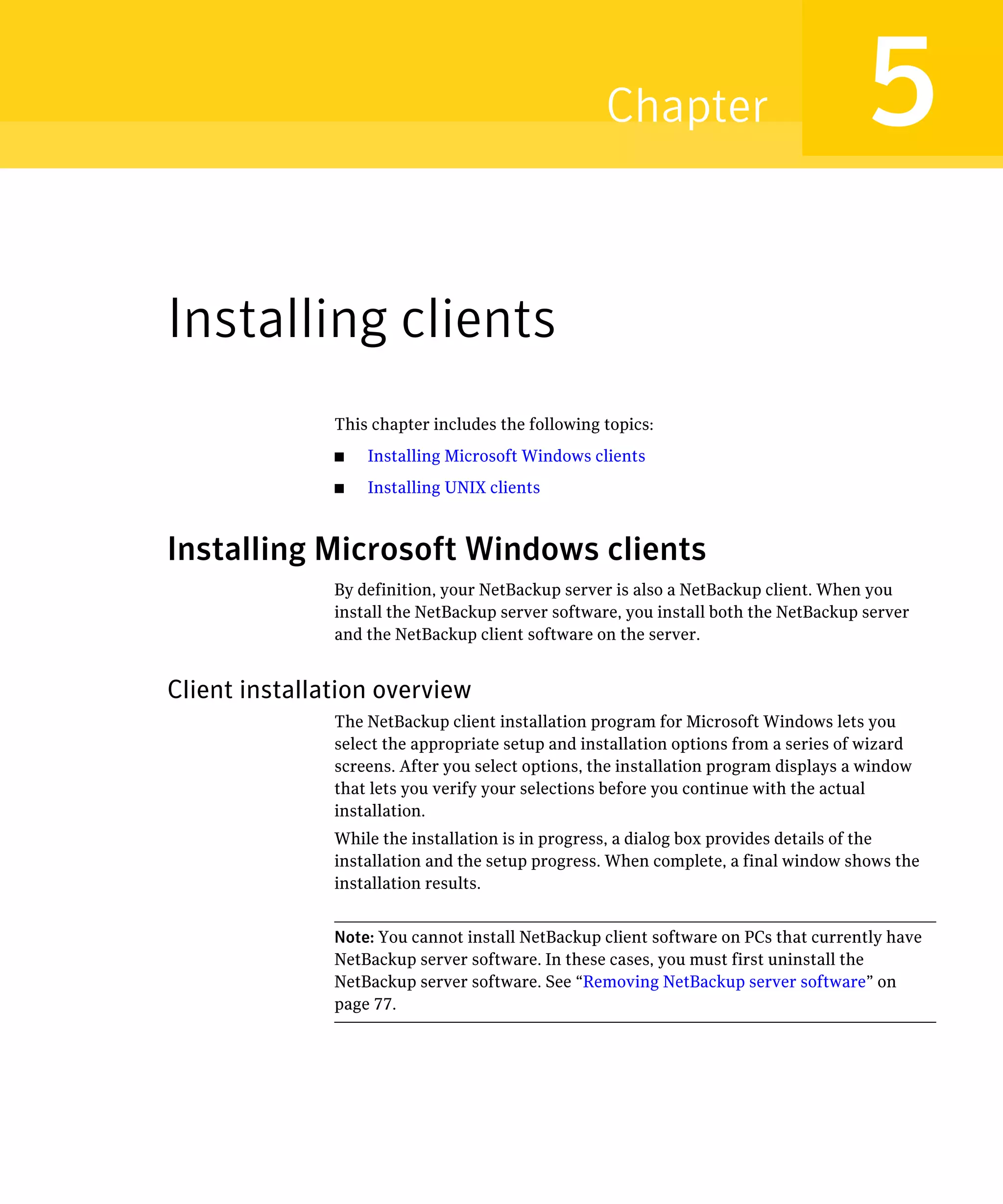 Chapter                           5
Installing clients
               This chapter includes the following topics:
               ■   Installing Microsoft Windows clients
               ■   Installing UNIX clients



Installing Microsoft Windows clients
               By definition, your NetBackup server is also a NetBackup client. When you
               install the NetBackup server software, you install both the NetBackup server
               and the NetBackup client software on the server.


Client installation overview
               The NetBackup client installation program for Microsoft Windows lets you
               select the appropriate setup and installation options from a series of wizard
               screens. After you select options, the installation program displays a window
               that lets you verify your selections before you continue with the actual
               installation.
               While the installation is in progress, a dialog box provides details of the
               installation and the setup progress. When complete, a final window shows the
               installation results.


               Note: You cannot install NetBackup client software on PCs that currently have
               NetBackup server software. In these cases, you must first uninstall the
               NetBackup server software. See “Removing NetBackup server software” on
               page 77.
 