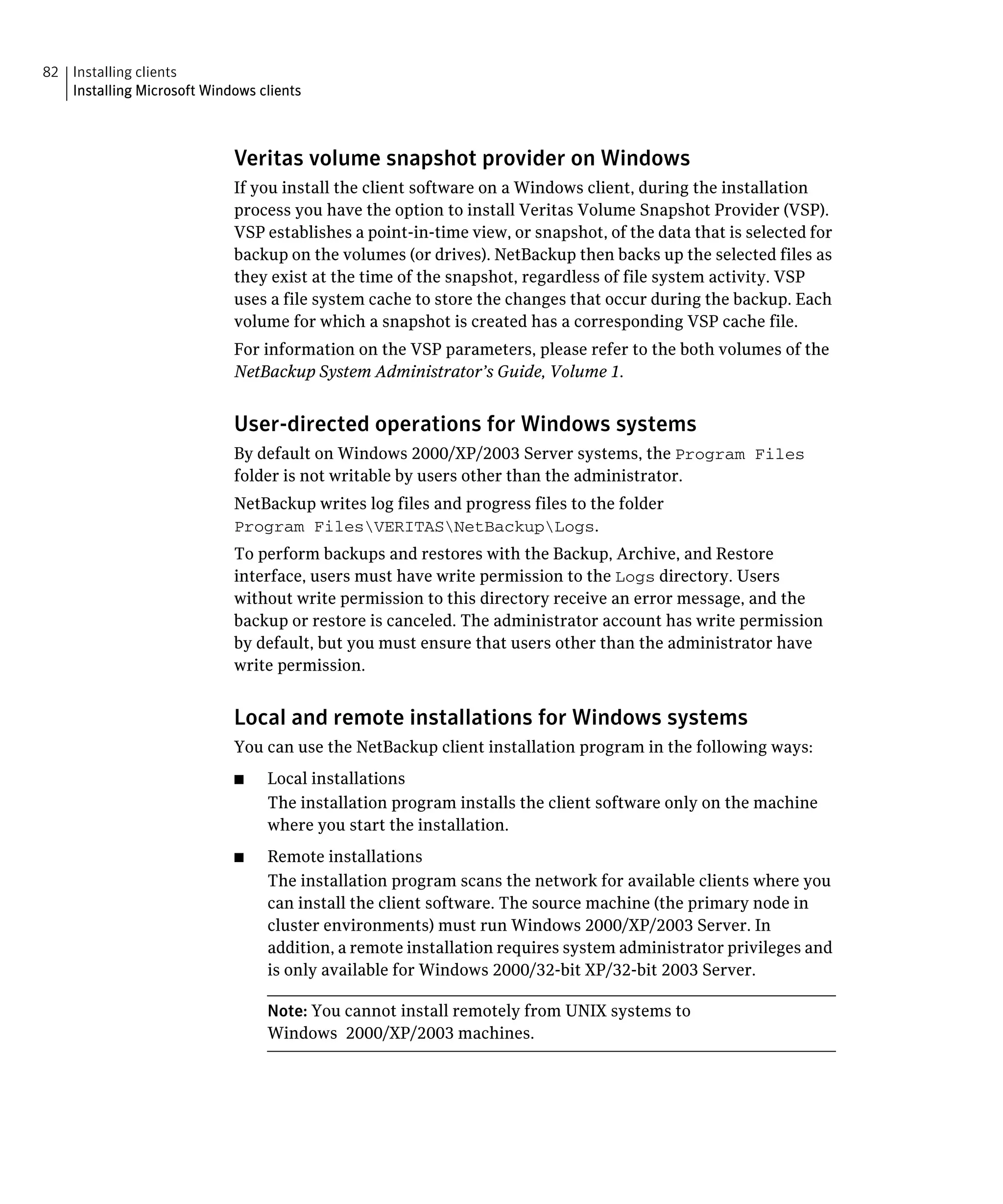 82 Installing clients
   Installing Microsoft Windows clients



                            Veritas volume snapshot provider on Windows
                            If you install the client software on a Windows client, during the installation
                            process you have the option to install Veritas Volume Snapshot Provider (VSP).
                            VSP establishes a point-in-time view, or snapshot, of the data that is selected for
                            backup on the volumes (or drives). NetBackup then backs up the selected files as
                            they exist at the time of the snapshot, regardless of file system activity. VSP
                            uses a file system cache to store the changes that occur during the backup. Each
                            volume for which a snapshot is created has a corresponding VSP cache file.
                            For information on the VSP parameters, please refer to the both volumes of the
                            NetBackup System Administrator’s Guide, Volume 1.


                            User-directed operations for Windows systems
                            By default on Windows 2000/XP/2003 Server systems, the Program Files
                            folder is not writable by users other than the administrator.
                            NetBackup writes log files and progress files to the folder
                            Program FilesVERITASNetBackupLogs.
                            To perform backups and restores with the Backup, Archive, and Restore
                            interface, users must have write permission to the Logs directory. Users
                            without write permission to this directory receive an error message, and the
                            backup or restore is canceled. The administrator account has write permission
                            by default, but you must ensure that users other than the administrator have
                            write permission.


                            Local and remote installations for Windows systems
                            You can use the NetBackup client installation program in the following ways:
                            ■	   Local installations
                                 The installation program installs the client software only on the machine
                                 where you start the installation.
                            ■	   Remote installations
                                 The installation program scans the network for available clients where you
                                 can install the client software. The source machine (the primary node in
                                 cluster environments) must run Windows 2000/XP/2003 Server. In
                                 addition, a remote installation requires system administrator privileges and
                                 is only available for Windows 2000/32-bit XP/32-bit 2003 Server.

                                 Note: You cannot install remotely from UNIX systems to
                                 Windows 2000/XP/2003 machines.
 