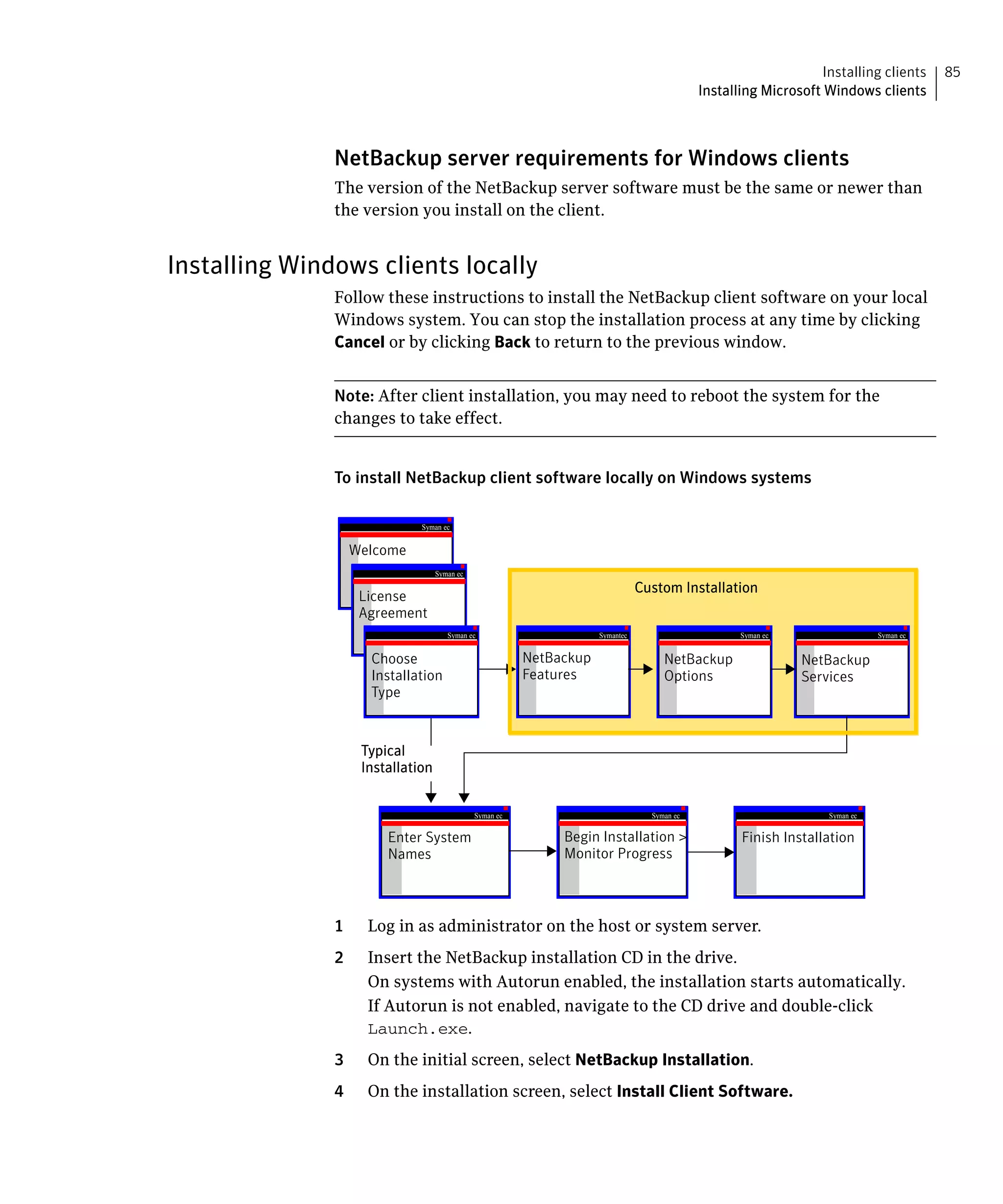 Installing clients     85
                                                                                             Installing Microsoft Windows clients



               NetBackup server requirements for Windows clients
               The version of the NetBackup server software must be the same or newer than
               the version you install on the client.


Installing Windows clients locally
               Follow these instructions to install the NetBackup client software on your local
               Windows system. You can stop the installation process at any time by clicking
               Cancel or by clicking Back to return to the previous window.


               Note: After client installation, you may need to reboot the system for the
               changes to take effect.


               To install NetBackup client software locally on Windows systems

                              Symantec


                   Welcome
                                   Symantec

                                                                                Custom Installation
                    License
                    Agreement
                                      Symantec                       Symantec                       Symantec                  Symantec


                     Choose                              NetBackup                   NetBackup                 NetBackup
                     Installation                        Features                    Options                   Services
                     Type


                    Typical
                    Installation


                                              Symantec                            Symantec                         Symantec

                        Enter System                          Begin Installation >                  Finish Installation
                        Names                                 Monitor Progress



               1     Log in as administrator on the host or system server.
               2     Insert the NetBackup installation CD in the drive.
                     On systems with Autorun enabled, the installation starts automatically.
                     If Autorun is not enabled, navigate to the CD drive and double-click
                     Launch.exe.
               3     On the initial screen, select NetBackup Installation.
               4     On the installation screen, select Install Client Software.
 