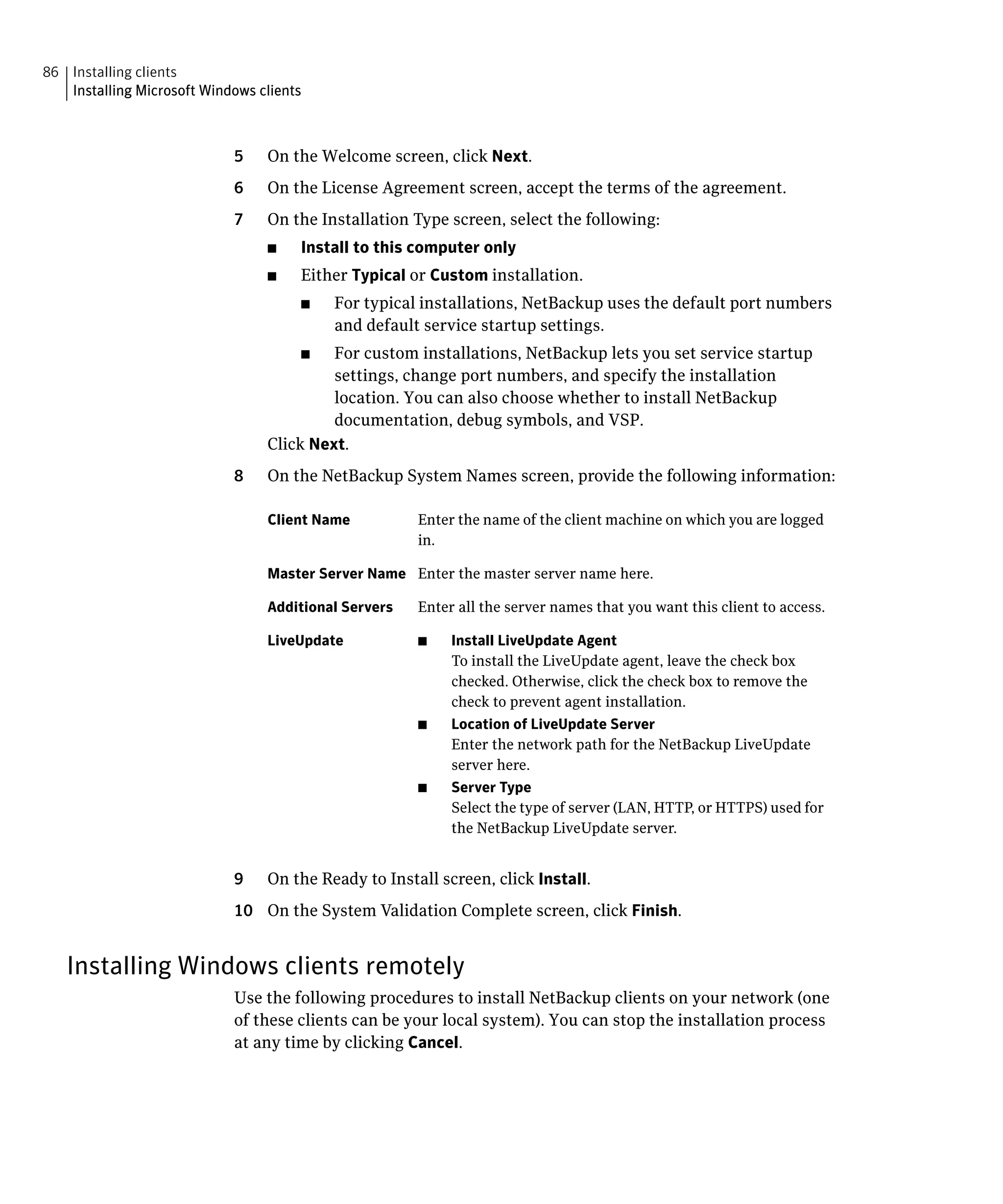 86 Installing clients

   Installing Microsoft Windows clients




                             5	   On the Welcome screen, click Next.
                             6	   On the License Agreement screen, accept the terms of the agreement.
                             7	   On the Installation Type screen, select the following:
                                  ■	   Install to this computer only
                                  ■	   Either Typical or Custom installation.
                                       ■	   For typical installations, NetBackup uses the default port numbers
                                            and default service startup settings.
                                       ■	  For custom installations, NetBackup lets you set service startup
                                           settings, change port numbers, and specify the installation
                                           location. You can also choose whether to install NetBackup
                                           documentation, debug symbols, and VSP.
                                  Click Next.
                             8	   On the NetBackup System Names screen, provide the following information:

                                  Client Name	          Enter the name of the client machine on which you are logged
                                                        in.

                                  Master Server Name	 Enter the master server name here.

                                  Additional Servers	   Enter all the server names that you want this client to access.

                                  LiveUpdate	           ■    Install LiveUpdate Agent
                                                             To install the LiveUpdate agent, leave the check box
                                                             checked. Otherwise, click the check box to remove the
                                                             check to prevent agent installation.
                                                        ■	   Location of LiveUpdate Server
                                                             Enter the network path for the NetBackup LiveUpdate
                                                             server here.
                                                        ■    Server Type
                                                             Select the type of server (LAN, HTTP, or HTTPS) used for
                                                             the NetBackup LiveUpdate server.


                             9	   On the Ready to Install screen, click Install.
                             10	 On the System Validation Complete screen, click Finish.


   Installing Windows clients remotely
                             Use the following procedures to install NetBackup clients on your network (one
                             of these clients can be your local system). You can stop the installation process
                             at any time by clicking Cancel.
 