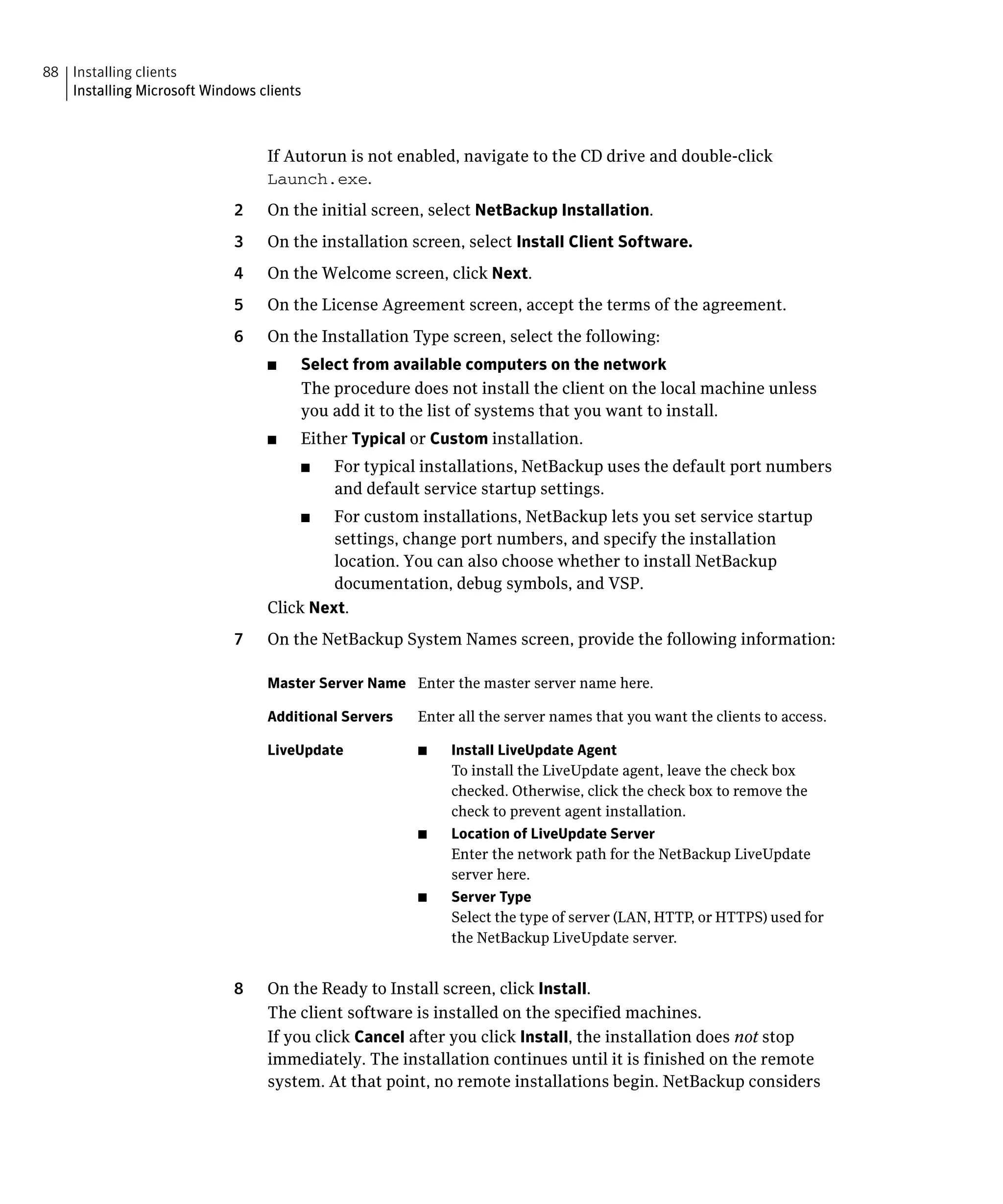 88 Installing clients

   Installing Microsoft Windows clients




                                  If Autorun is not enabled, navigate to the CD drive and double-click
                                  Launch.exe.
                             2	   On the initial screen, select NetBackup Installation.
                             3	   On the installation screen, select Install Client Software.
                             4	   On the Welcome screen, click Next.
                             5	   On the License Agreement screen, accept the terms of the agreement.
                             6	   On the Installation Type screen, select the following:
                                  ■    Select from available computers on the network
                                       The procedure does not install the client on the local machine unless
                                       you add it to the list of systems that you want to install.
                                  ■    Either Typical or Custom installation.
                                       ■	   For typical installations, NetBackup uses the default port numbers
                                            and default service startup settings.
                                       ■	  For custom installations, NetBackup lets you set service startup
                                           settings, change port numbers, and specify the installation
                                           location. You can also choose whether to install NetBackup
                                           documentation, debug symbols, and VSP.
                                  Click Next.
                             7	   On the NetBackup System Names screen, provide the following information:

                                  Master Server Name Enter the master server name here.

                                  Additional Servers   Enter all the server names that you want the clients to access.

                                  LiveUpdate           ■    Install LiveUpdate Agent
                                                            To install the LiveUpdate agent, leave the check box
                                                            checked. Otherwise, click the check box to remove the
                                                            check to prevent agent installation.
                                                       ■	   Location of LiveUpdate Server
                                                            Enter the network path for the NetBackup LiveUpdate
                                                            server here.
                                                       ■    Server Type
                                                            Select the type of server (LAN, HTTP, or HTTPS) used for
                                                            the NetBackup LiveUpdate server.


                             8	   On the Ready to Install screen, click Install.
                                  The client software is installed on the specified machines.
                                  If you click Cancel after you click Install, the installation does not stop
                                  immediately. The installation continues until it is finished on the remote
                                  system. At that point, no remote installations begin. NetBackup considers
 