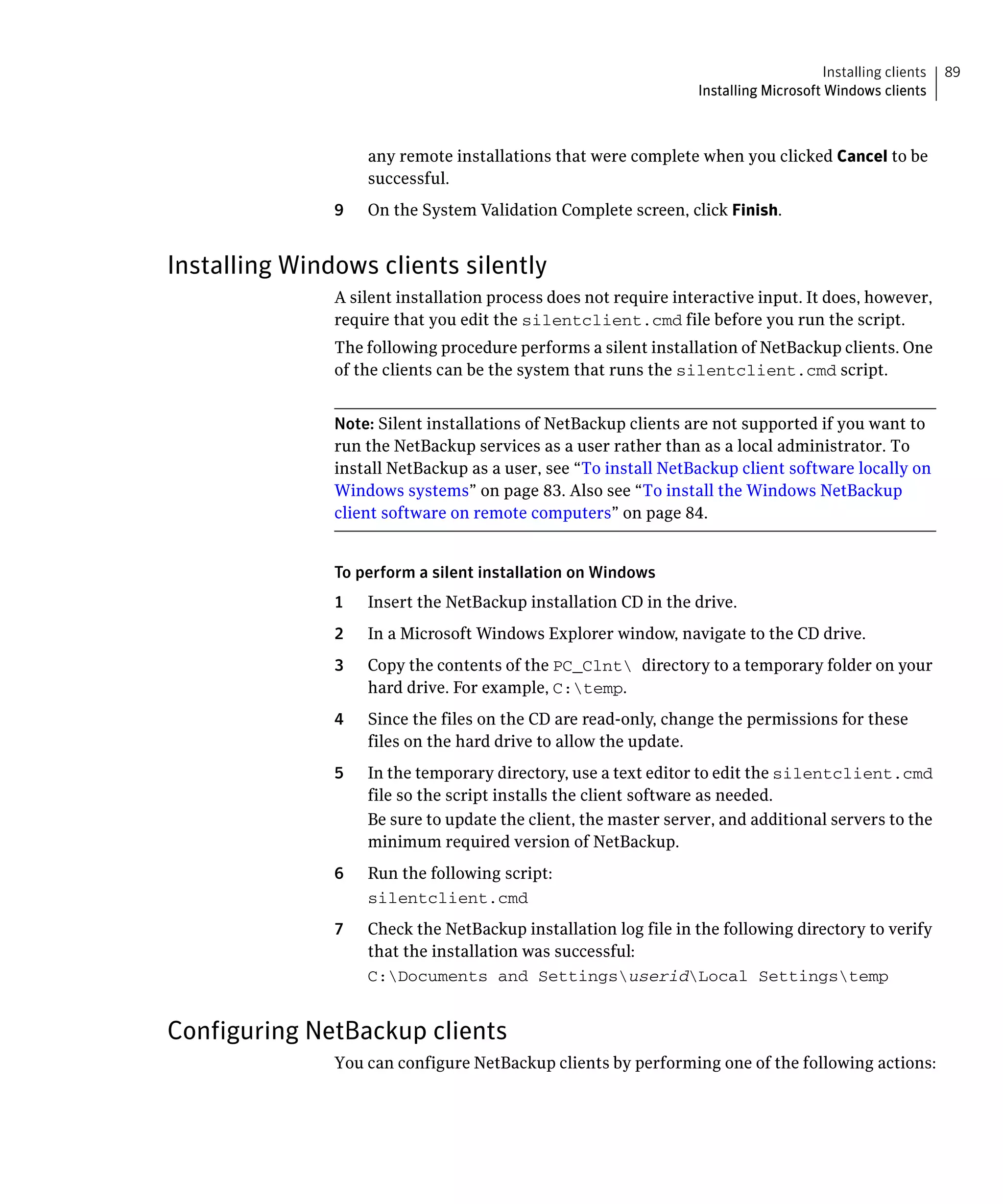 Installing clients   89
                                                                 Installing Microsoft Windows clients



                    any remote installations that were complete when you clicked Cancel to be
                    successful.
               9    On the System Validation Complete screen, click Finish.


Installing Windows clients silently
               A silent installation process does not require interactive input. It does, however,
               require that you edit the silentclient.cmd file before you run the script.
               The following procedure performs a silent installation of NetBackup clients. One
               of the clients can be the system that runs the silentclient.cmd script.


               Note: Silent installations of NetBackup clients are not supported if you want to
               run the NetBackup services as a user rather than as a local administrator. To
               install NetBackup as a user, see “To install NetBackup client software locally on
               Windows systems” on page 83. Also see “To install the Windows NetBackup
               client software on remote computers” on page 84.


               To perform a silent installation on Windows
               1    Insert the NetBackup installation CD in the drive.
               2	   In a Microsoft Windows Explorer window, navigate to the CD drive.
               3	   Copy the contents of the PC_Clnt directory to a temporary folder on your
                    hard drive. For example, C:temp.
               4	   Since the files on the CD are read-only, change the permissions for these
                    files on the hard drive to allow the update.
               5	   In the temporary directory, use a text editor to edit the silentclient.cmd
                    file so the script installs the client software as needed.
                    Be sure to update the client, the master server, and additional servers to the
                    minimum required version of NetBackup.
               6	   Run the following script:
                    silentclient.cmd

               7	   Check the NetBackup installation log file in the following directory to verify
                    that the installation was successful:
                    C:Documents and SettingsuseridLocal Settingstemp



Configuring NetBackup clients
               You can configure NetBackup clients by performing one of the following actions:
 