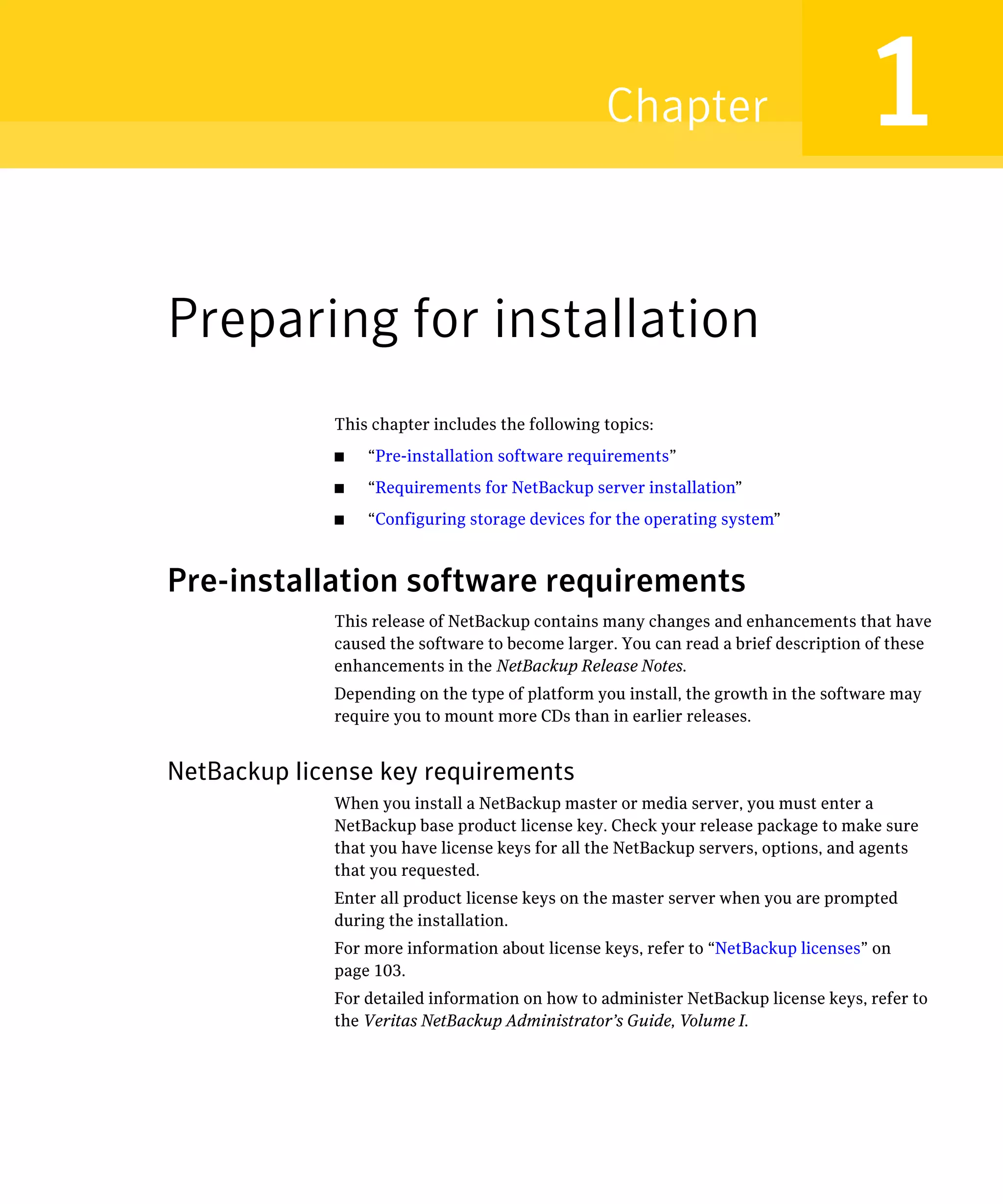 Chapter                           1
Preparing for installation
             This chapter includes the following topics:
             ■   “Pre-installation software requirements”
             ■   “Requirements for NetBackup server installation”
             ■   “Configuring storage devices for the operating system”



Pre-installation software requirements
             This release of NetBackup contains many changes and enhancements that have
             caused the software to become larger. You can read a brief description of these
             enhancements in the NetBackup Release Notes.
             Depending on the type of platform you install, the growth in the software may
             require you to mount more CDs than in earlier releases.


NetBackup license key requirements
             When you install a NetBackup master or media server, you must enter a 

             NetBackup base product license key. Check your release package to make sure 

             that you have license keys for all the NetBackup servers, options, and agents 

             that you requested.

             Enter all product license keys on the master server when you are prompted 

             during the installation.

             For more information about license keys, refer to “NetBackup licenses” on 

             page 103.

             For detailed information on how to administer NetBackup license keys, refer to 

             the Veritas NetBackup Administrator’s Guide, Volume I.

 