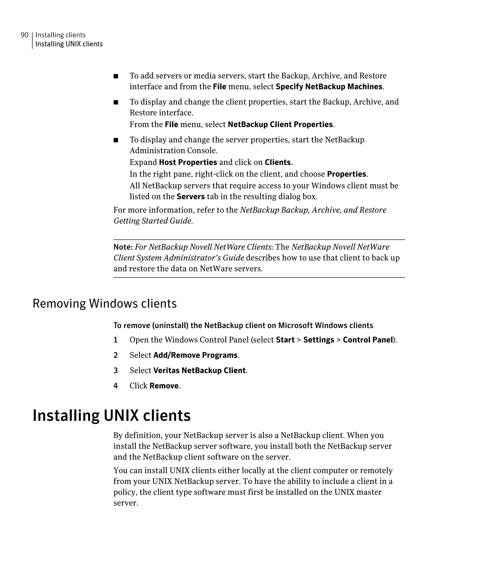 90 Installing clients
   Installing UNIX clients



                             ■	   To add servers or media servers, start the Backup, Archive, and Restore
                                  interface and from the File menu, select Specify NetBackup Machines.
                             ■	   To display and change the client properties, start the Backup, Archive, and
                                  Restore interface.
                                  From the File menu, select NetBackup Client Properties.
                             ■	   To display and change the server properties, start the NetBackup
                                  Administration Console.
                                  Expand Host Properties and click on Clients.
                                  In the right pane, right-click on the client, and choose Properties.
                                  All NetBackup servers that require access to your Windows client must be
                                  listed on the Servers tab in the resulting dialog box.
                             For more information, refer to the NetBackup Backup, Archive, and Restore
                             Getting Started Guide.


                             Note: For NetBackup Novell NetWare Clients: The NetBackup Novell NetWare
                             Client System Administrator’s Guide describes how to use that client to back up
                             and restore the data on NetWare servers.



   Removing Windows clients
                             To remove (uninstall) the NetBackup client on Microsoft Windows clients
                             1    Open the Windows Control Panel (select Start > Settings > Control Panel).
                             2    Select Add/Remove Programs.
                             3    Select Veritas NetBackup Client.
                             4    Click Remove.


   Installing UNIX clients
                             By definition, your NetBackup server is also a NetBackup client. When you
                             install the NetBackup server software, you install both the NetBackup server
                             and the NetBackup client software on the server.
                             You can install UNIX clients either locally at the client computer or remotely
                             from your UNIX NetBackup server. To have the ability to include a client in a
                             policy, the client type software must first be installed on the UNIX master
                             server.
 