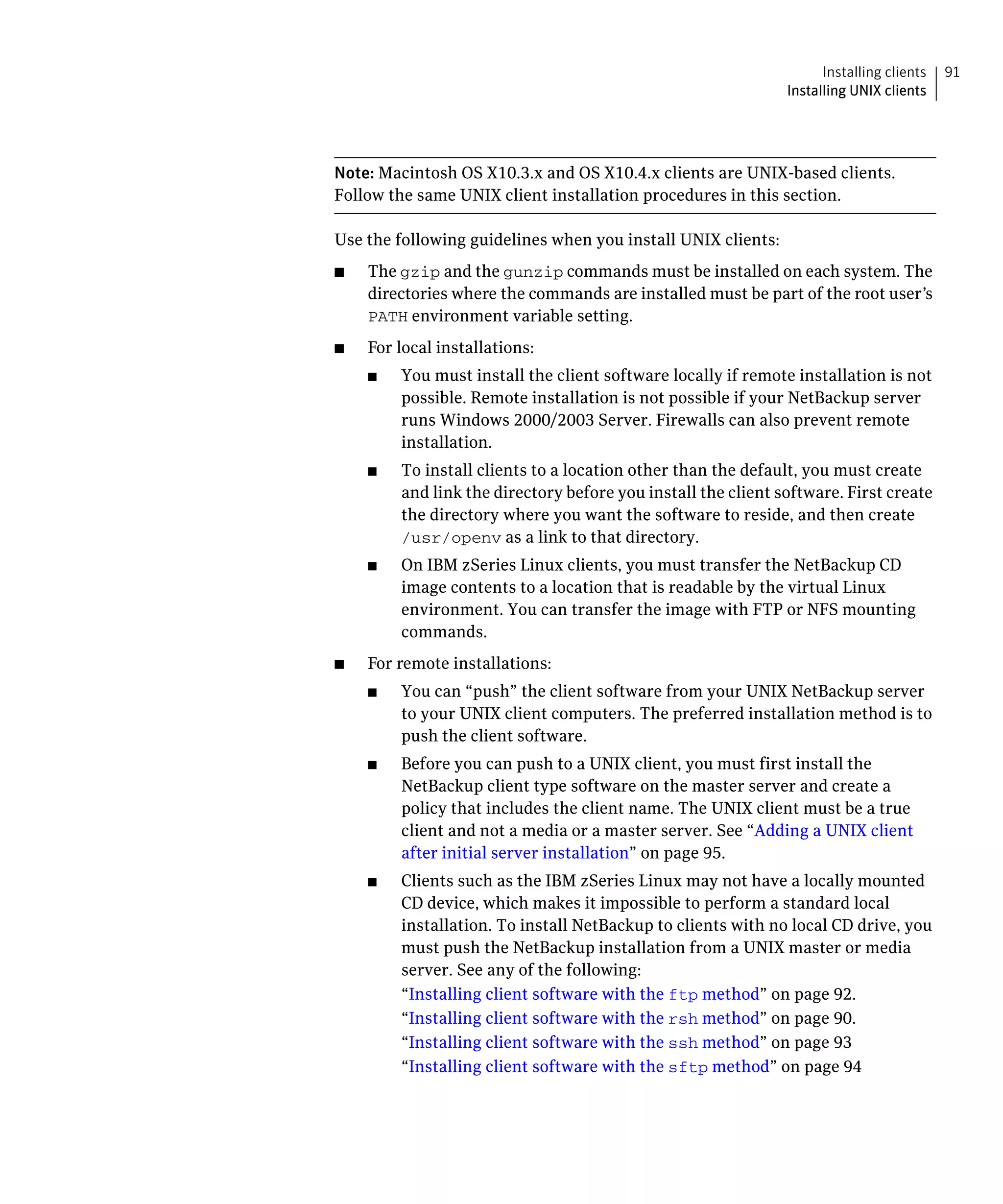 Installing clients   91
                                                                Installing UNIX clients




Note: Macintosh OS X10.3.x and OS X10.4.x clients are UNIX-based clients.
Follow the same UNIX client installation procedures in this section.

Use the following guidelines when you install UNIX clients:
■	   The gzip and the gunzip commands must be installed on each system. The
     directories where the commands are installed must be part of the root user’s
     PATH environment variable setting.
■	   For local installations:
     ■	   You must install the client software locally if remote installation is not
          possible. Remote installation is not possible if your NetBackup server
          runs Windows 2000/2003 Server. Firewalls can also prevent remote
          installation.
     ■	   To install clients to a location other than the default, you must create
          and link the directory before you install the client software. First create
          the directory where you want the software to reside, and then create
          /usr/openv as a link to that directory.
     ■	   On IBM zSeries Linux clients, you must transfer the NetBackup CD
          image contents to a location that is readable by the virtual Linux
          environment. You can transfer the image with FTP or NFS mounting
          commands.
■	   For remote installations:
     ■	   You can “push” the client software from your UNIX NetBackup server
          to your UNIX client computers. The preferred installation method is to
          push the client software.
     ■	   Before you can push to a UNIX client, you must first install the
          NetBackup client type software on the master server and create a
          policy that includes the client name. The UNIX client must be a true
          client and not a media or a master server. See “Adding a UNIX client
          after initial server installation” on page 95.
     ■	   Clients such as the IBM zSeries Linux may not have a locally mounted
          CD device, which makes it impossible to perform a standard local
          installation. To install NetBackup to clients with no local CD drive, you
          must push the NetBackup installation from a UNIX master or media
          server. See any of the following:
          “Installing client software with the ftp method” on page 92.
          “Installing client software with the rsh method” on page 90.
          “Installing client software with the ssh method” on page 93
          “Installing client software with the sftp method” on page 94
 