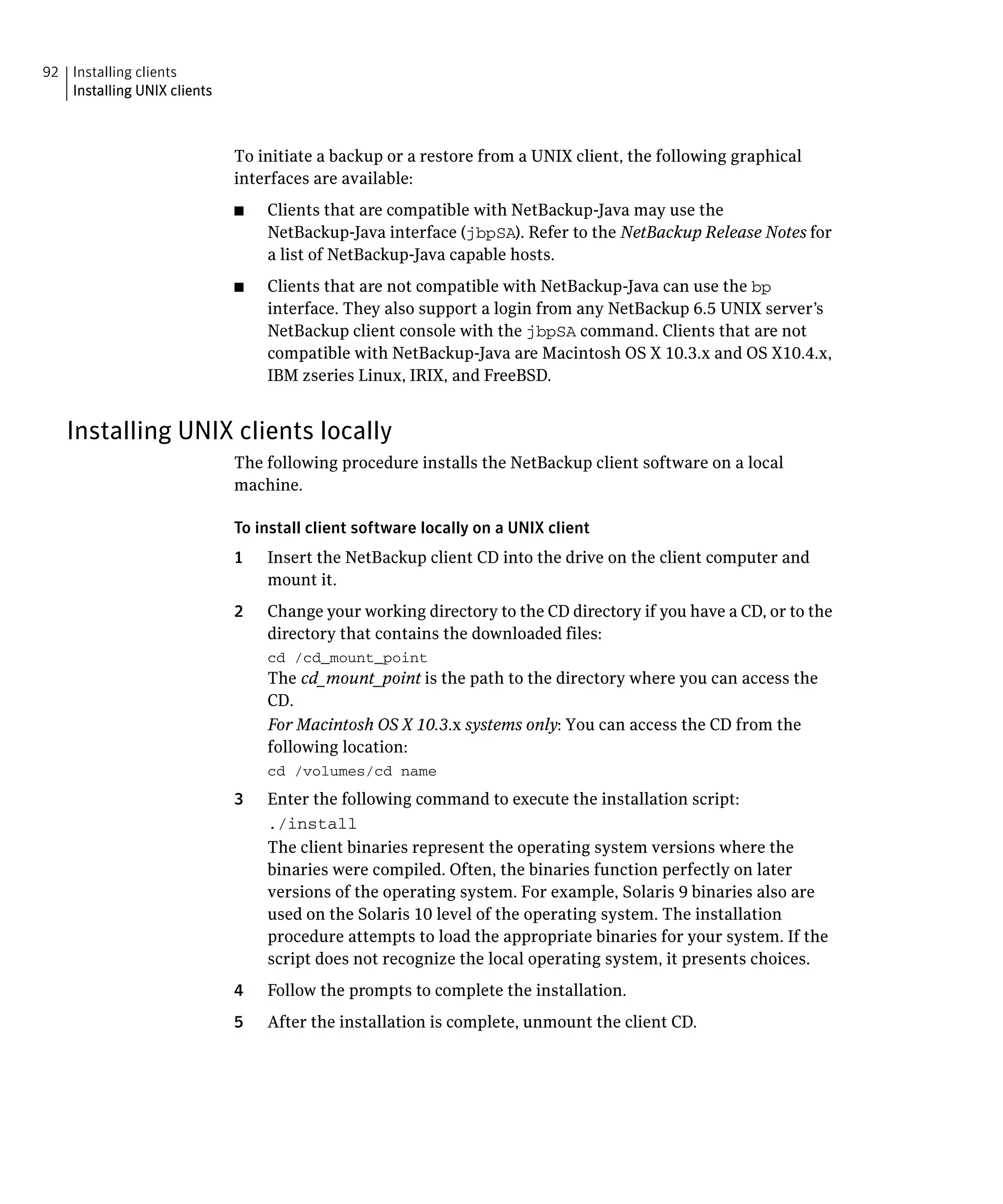 92 Installing clients
   Installing UNIX clients



                             To initiate a backup or a restore from a UNIX client, the following graphical
                             interfaces are available:
                             ■	   Clients that are compatible with NetBackup-Java may use the
                                  NetBackup-Java interface (jbpSA). Refer to the NetBackup Release Notes for
                                  a list of NetBackup-Java capable hosts.
                             ■	   Clients that are not compatible with NetBackup-Java can use the bp
                                  interface. They also support a login from any NetBackup 6.5 UNIX server’s
                                  NetBackup client console with the jbpSA command. Clients that are not
                                  compatible with NetBackup-Java are Macintosh OS X 10.3.x and OS X10.4.x,
                                  IBM zseries Linux, IRIX, and FreeBSD.


   Installing UNIX clients locally
                             The following procedure installs the NetBackup client software on a local
                             machine.

                             To install client software locally on a UNIX client
                             1	   Insert the NetBackup client CD into the drive on the client computer and
                                  mount it.
                             2	   Change your working directory to the CD directory if you have a CD, or to the
                                  directory that contains the downloaded files:
                                  cd /cd_mount_point

                                  The cd_mount_point is the path to the directory where you can access the 

                                  CD.

                                  For Macintosh OS X 10.3.x systems only: You can access the CD from the 

                                  following location:

                                  cd /volumes/cd name

                             3	   Enter the following command to execute the installation script:
                                  ./install

                                  The client binaries represent the operating system versions where the
                                  binaries were compiled. Often, the binaries function perfectly on later
                                  versions of the operating system. For example, Solaris 9 binaries also are
                                  used on the Solaris 10 level of the operating system. The installation
                                  procedure attempts to load the appropriate binaries for your system. If the
                                  script does not recognize the local operating system, it presents choices.
                             4    Follow the prompts to complete the installation.
                             5    After the installation is complete, unmount the client CD.
 