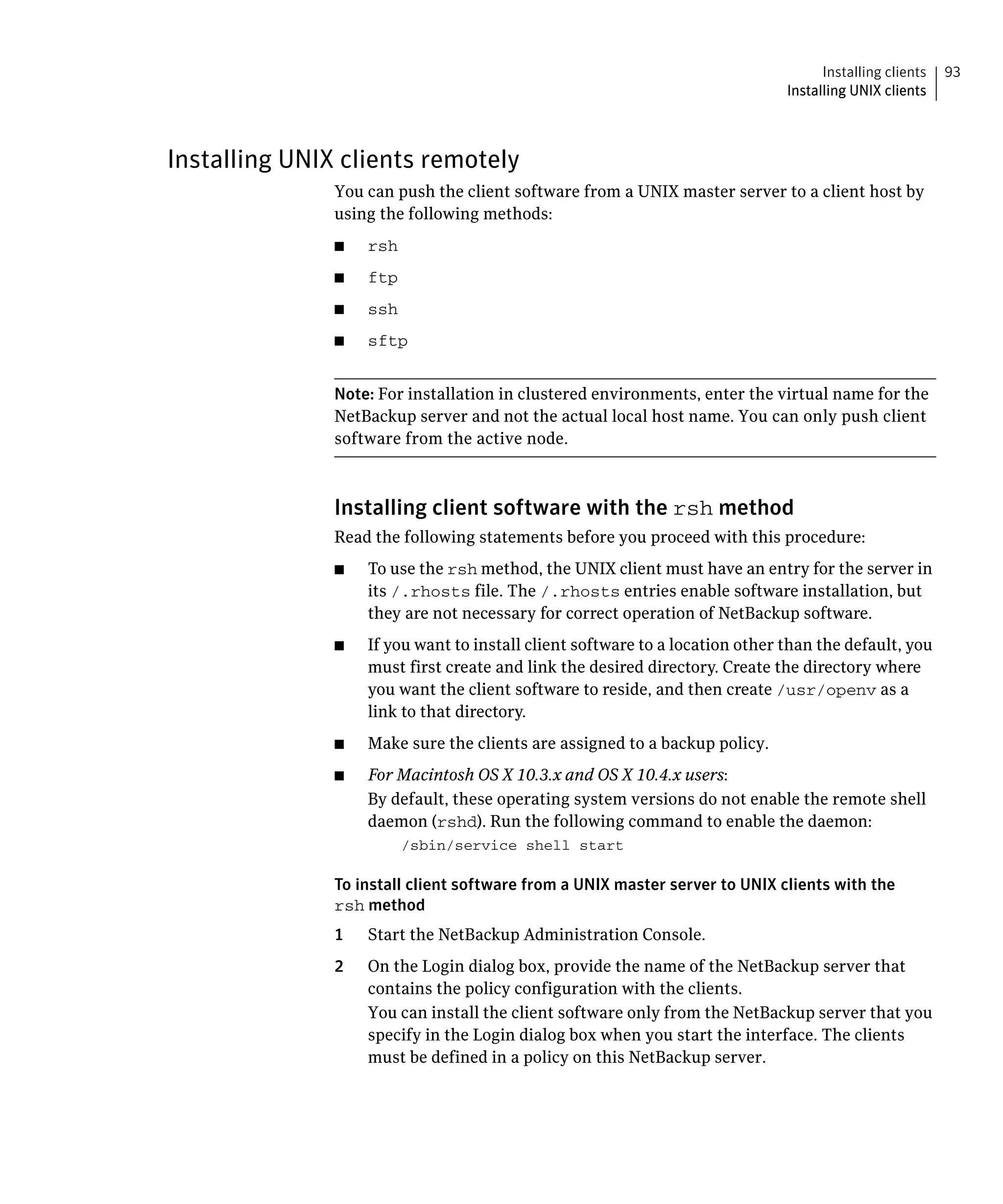 Installing clients   93
                                                                               Installing UNIX clients



Installing UNIX clients remotely
               You can push the client software from a UNIX master server to a client host by
               using the following methods:
               ■	   rsh
               ■	   ftp
               ■	   ssh
               ■	   sftp


               Note: For installation in clustered environments, enter the virtual name for the
               NetBackup server and not the actual local host name. You can only push client
               software from the active node.



               Installing client software with the rsh method
               Read the following statements before you proceed with this procedure:
               ■	   To use the rsh method, the UNIX client must have an entry for the server in
                    its /.rhosts file. The /.rhosts entries enable software installation, but
                    they are not necessary for correct operation of NetBackup software.
               ■	   If you want to install client software to a location other than the default, you
                    must first create and link the desired directory. Create the directory where
                    you want the client software to reside, and then create /usr/openv as a
                    link to that directory.
               ■	   Make sure the clients are assigned to a backup policy.
               ■	   For Macintosh OS X 10.3.x and OS X 10.4.x users:
                    By default, these operating system versions do not enable the remote shell
                    daemon (rshd). Run the following command to enable the daemon:
                          /sbin/service shell start


               To install client software from a UNIX master server to UNIX clients with the
               rsh method
               1	   Start the NetBackup Administration Console.
               2	   On the Login dialog box, provide the name of the NetBackup server that
                    contains the policy configuration with the clients.
                    You can install the client software only from the NetBackup server that you
                    specify in the Login dialog box when you start the interface. The clients
                    must be defined in a policy on this NetBackup server.
 