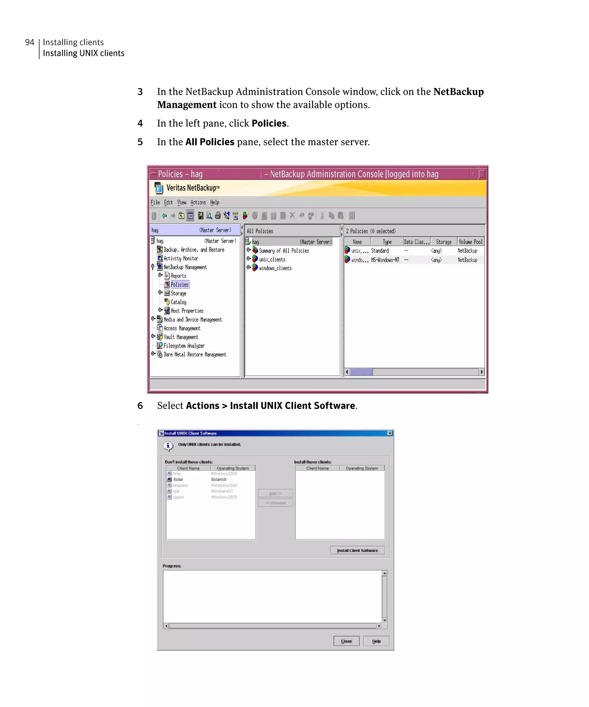 94 Installing clients
   Installing UNIX clients



                             3   In the NetBackup Administration Console window, click on the NetBackup
                                 Management icon to show the available options.
                             4   In the left pane, click Policies.
                             5   In the All Policies pane, select the master server.




                             6   Select Actions > Install UNIX Client Software.
                             .
 