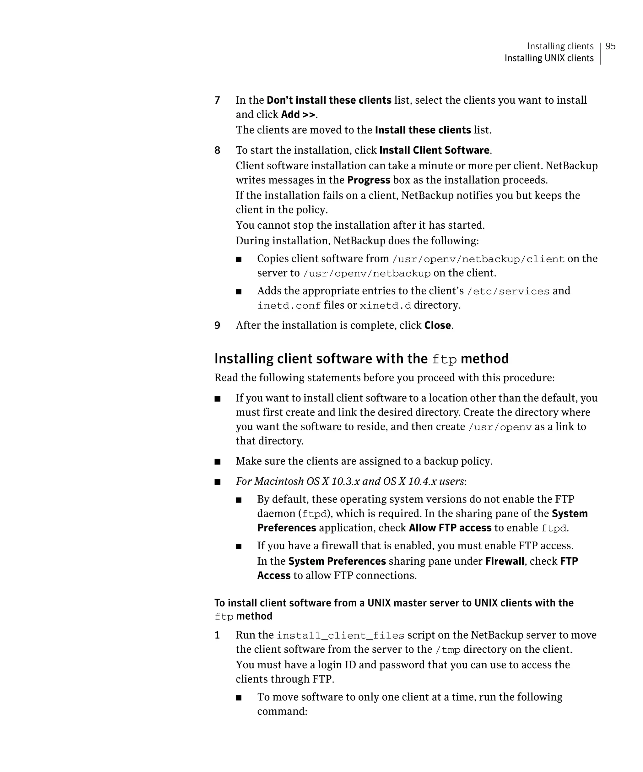 Installing clients   95
                                                                 Installing UNIX clients



7	   In the Don’t install these clients list, select the clients you want to install
     and click Add >>.
     The clients are moved to the Install these clients list.
8	   To start the installation, click Install Client Software.
     Client software installation can take a minute or more per client. NetBackup
     writes messages in the Progress box as the installation proceeds.
     If the installation fails on a client, NetBackup notifies you but keeps the
     client in the policy.

     You cannot stop the installation after it has started.

     During installation, NetBackup does the following:

     ■	   Copies client software from /usr/openv/netbackup/client on the
          server to /usr/openv/netbackup on the client.
     ■	   Adds the appropriate entries to the client’s /etc/services and
          inetd.conf files or xinetd.d directory.
9	   After the installation is complete, click Close.


Installing client software with the ftp method
Read the following statements before you proceed with this procedure:
■	   If you want to install client software to a location other than the default, you
     must first create and link the desired directory. Create the directory where
     you want the software to reside, and then create /usr/openv as a link to
     that directory.
■	   Make sure the clients are assigned to a backup policy.
■	   For Macintosh OS X 10.3.x and OS X 10.4.x users:
     ■	   By default, these operating system versions do not enable the FTP
          daemon (ftpd), which is required. In the sharing pane of the System
          Preferences application, check Allow FTP access to enable ftpd.
     ■	   If you have a firewall that is enabled, you must enable FTP access.
          In the System Preferences sharing pane under Firewall, check FTP
          Access to allow FTP connections.

To install client software from a UNIX master server to UNIX clients with the
ftp method
1    Run the install_client_files script on the NetBackup server to move
     the client software from the server to the /tmp directory on the client.
     You must have a login ID and password that you can use to access the
     clients through FTP.
     ■	   To move software to only one client at a time, run the following
          command:
 