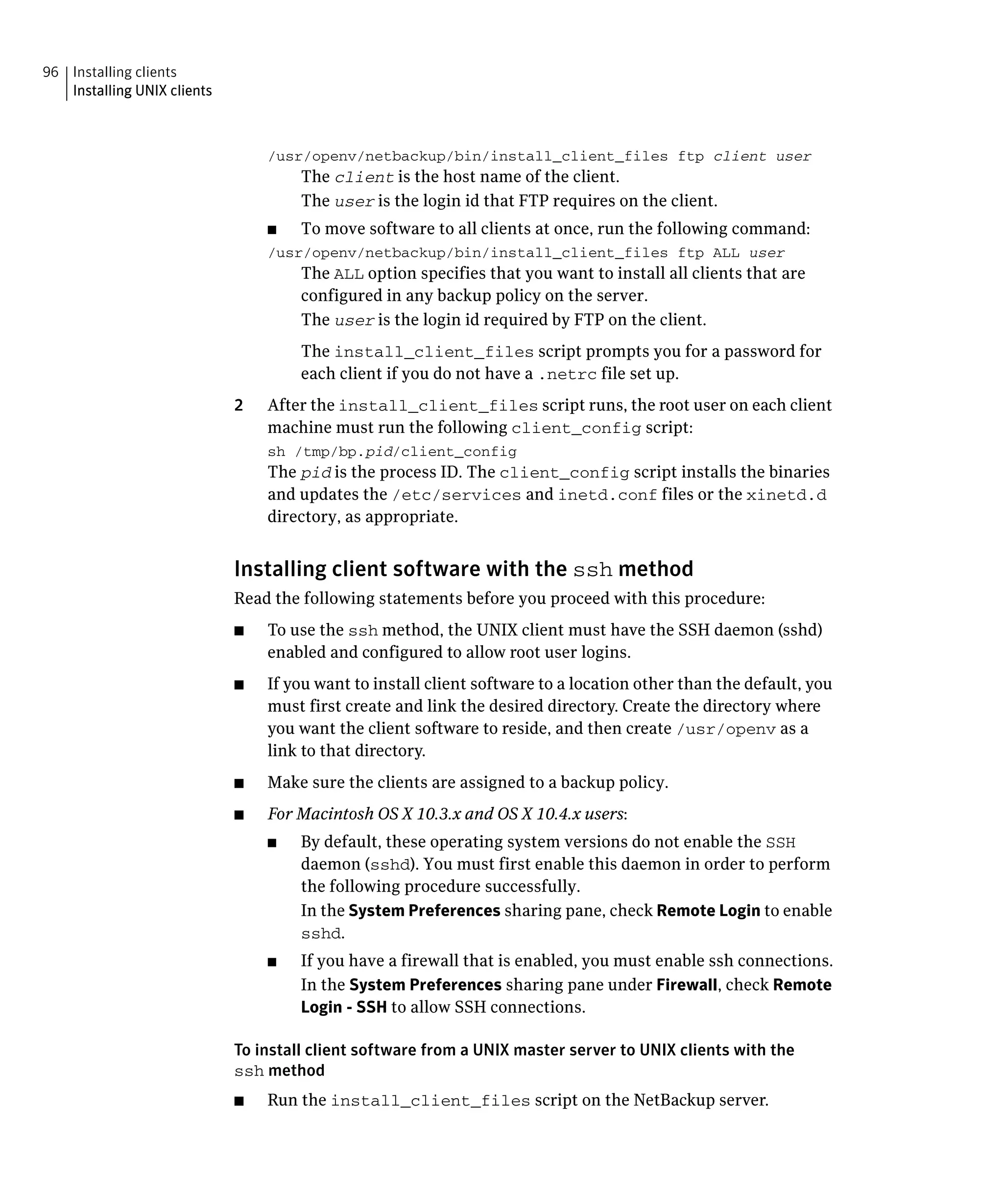 96 Installing clients
   Installing UNIX clients



                                  /usr/openv/netbackup/bin/install_client_files ftp client user
                                       The client is the host name of the client.
                                       The user is the login id that FTP requires on the client.
                                  ■	   To move software to all clients at once, run the following command:
                                  /usr/openv/netbackup/bin/install_client_files ftp ALL user
                                       The ALL option specifies that you want to install all clients that are
                                       configured in any backup policy on the server.
                                       The user is the login id required by FTP on the client.
                                       The install_client_files script prompts you for a password for
                                       each client if you do not have a .netrc file set up.
                             2	   After the install_client_files script runs, the root user on each client
                                  machine must run the following client_config script:
                                  sh /tmp/bp.pid/client_config
                                  The pid is the process ID. The client_config script installs the binaries
                                  and updates the /etc/services and inetd.conf files or the xinetd.d
                                  directory, as appropriate.


                             Installing client software with the ssh method
                             Read the following statements before you proceed with this procedure:
                             ■	   To use the ssh method, the UNIX client must have the SSH daemon (sshd)
                                  enabled and configured to allow root user logins.
                             ■	   If you want to install client software to a location other than the default, you
                                  must first create and link the desired directory. Create the directory where
                                  you want the client software to reside, and then create /usr/openv as a
                                  link to that directory.
                             ■	   Make sure the clients are assigned to a backup policy.
                             ■	   For Macintosh OS X 10.3.x and OS X 10.4.x users:
                                  ■	   By default, these operating system versions do not enable the SSH
                                       daemon (sshd). You must first enable this daemon in order to perform
                                       the following procedure successfully.
                                       In the System Preferences sharing pane, check Remote Login to enable
                                       sshd.
                                  ■	   If you have a firewall that is enabled, you must enable ssh connections.
                                       In the System Preferences sharing pane under Firewall, check Remote
                                       Login - SSH to allow SSH connections.

                             To install client software from a UNIX master server to UNIX clients with the
                             ssh method
                             ■	   Run the install_client_files script on the NetBackup server.
 
