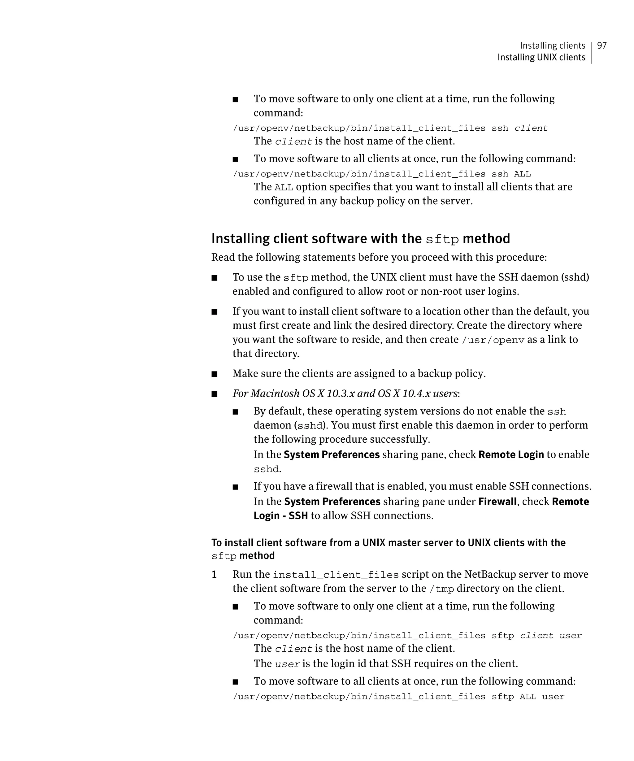 Installing clients   97
                                                                Installing UNIX clients



     ■	   To move software to only one client at a time, run the following
          command:
     /usr/openv/netbackup/bin/install_client_files ssh client

          The client is the host name of the client.

     ■	   To move software to all clients at once, run the following command:
     /usr/openv/netbackup/bin/install_client_files ssh ALL
          The ALL option specifies that you want to install all clients that are
          configured in any backup policy on the server.


Installing client software with the sftp method
Read the following statements before you proceed with this procedure:
■	   To use the sftp method, the UNIX client must have the SSH daemon (sshd)
     enabled and configured to allow root or non-root user logins.
■	   If you want to install client software to a location other than the default, you
     must first create and link the desired directory. Create the directory where
     you want the software to reside, and then create /usr/openv as a link to
     that directory.
■	   Make sure the clients are assigned to a backup policy.
■	   For Macintosh OS X 10.3.x and OS X 10.4.x users:
     ■	   By default, these operating system versions do not enable the ssh
          daemon (sshd). You must first enable this daemon in order to perform
          the following procedure successfully.
          In the System Preferences sharing pane, check Remote Login to enable
          sshd.
     ■	   If you have a firewall that is enabled, you must enable SSH connections.
          In the System Preferences sharing pane under Firewall, check Remote
          Login - SSH to allow SSH connections.

To install client software from a UNIX master server to UNIX clients with the
sftp method
1    Run the install_client_files script on the NetBackup server to move
     the client software from the server to the /tmp directory on the client.
     ■	   To move software to only one client at a time, run the following
          command:
     /usr/openv/netbackup/bin/install_client_files sftp client user
          The client is the host name of the client.
          The user is the login id that SSH requires on the client.
     ■	   To move software to all clients at once, run the following command:
     /usr/openv/netbackup/bin/install_client_files sftp ALL user

 