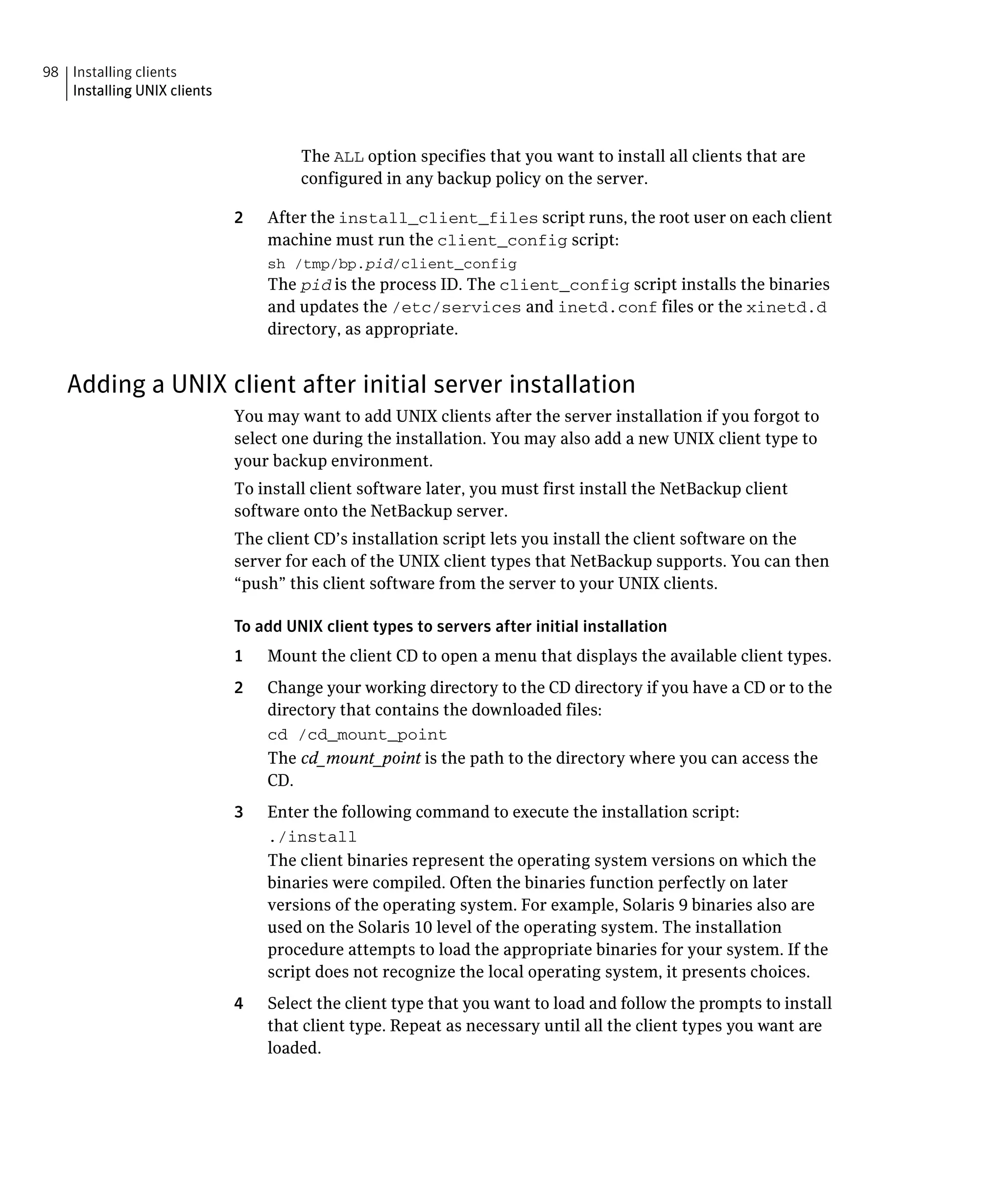 98 Installing clients
   Installing UNIX clients



                                      The ALL option specifies that you want to install all clients that are
                                      configured in any backup policy on the server.

                             2	   After the install_client_files script runs, the root user on each client
                                  machine must run the client_config script:
                                  sh /tmp/bp.pid/client_config
                                  The pid is the process ID. The client_config script installs the binaries
                                  and updates the /etc/services and inetd.conf files or the xinetd.d
                                  directory, as appropriate.


   Adding a UNIX client after initial server installation
                             You may want to add UNIX clients after the server installation if you forgot to 

                             select one during the installation. You may also add a new UNIX client type to 

                             your backup environment.

                             To install client software later, you must first install the NetBackup client

                             software onto the NetBackup server.

                             The client CD’s installation script lets you install the client software on the 

                             server for each of the UNIX client types that NetBackup supports. You can then

                             “push” this client software from the server to your UNIX clients.


                             To add UNIX client types to servers after initial installation

                             1    Mount the client CD to open a menu that displays the available client types.

                             2	   Change your working directory to the CD directory if you have a CD or to the
                                  directory that contains the downloaded files:
                                  cd /cd_mount_point

                                  The cd_mount_point is the path to the directory where you can access the
                                  CD.
                             3	   Enter the following command to execute the installation script:
                                  ./install

                                  The client binaries represent the operating system versions on which the
                                  binaries were compiled. Often the binaries function perfectly on later
                                  versions of the operating system. For example, Solaris 9 binaries also are
                                  used on the Solaris 10 level of the operating system. The installation
                                  procedure attempts to load the appropriate binaries for your system. If the
                                  script does not recognize the local operating system, it presents choices.
                             4	   Select the client type that you want to load and follow the prompts to install
                                  that client type. Repeat as necessary until all the client types you want are
                                  loaded.
 