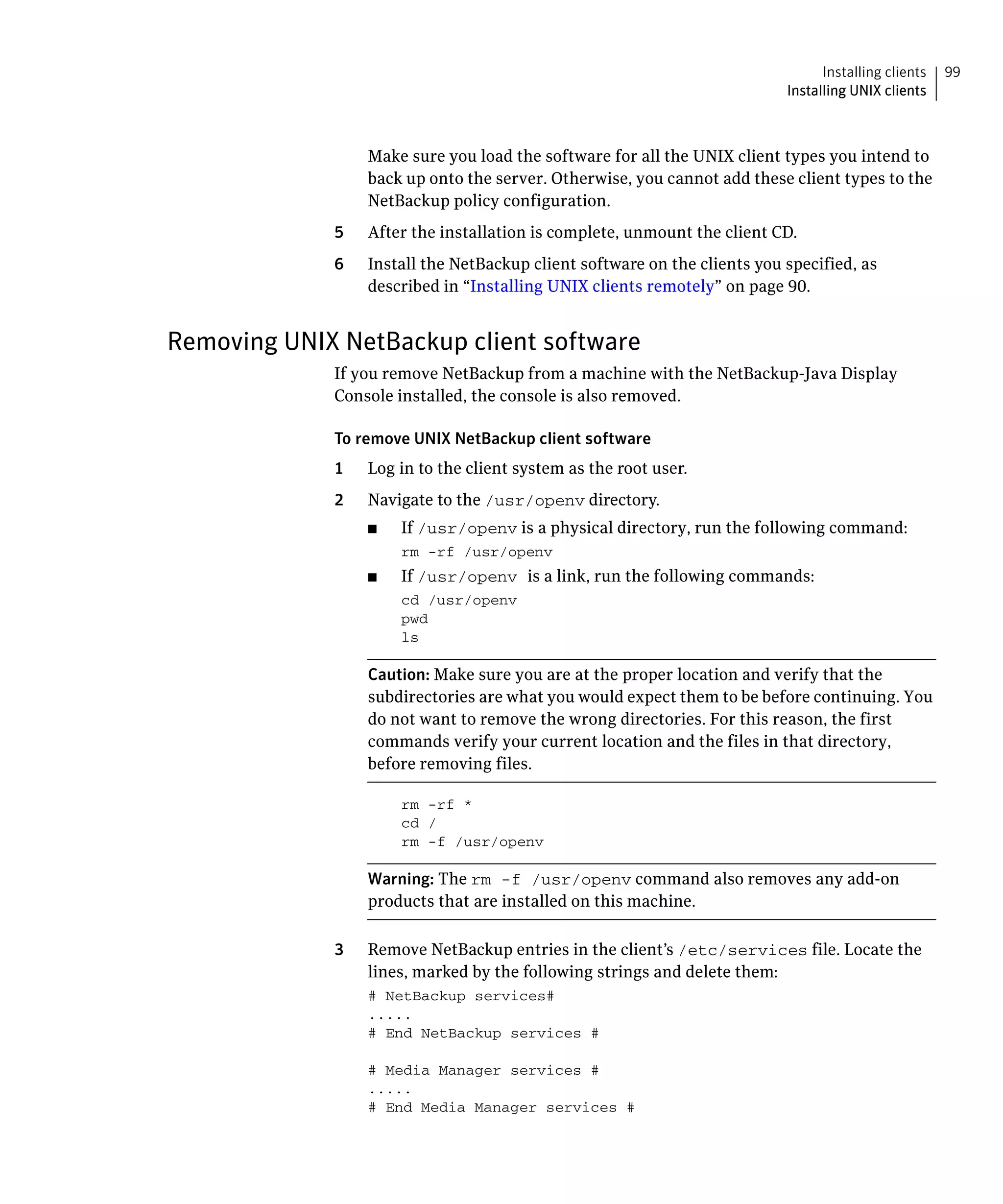 Installing clients   99
                                                                           Installing UNIX clients



                  Make sure you load the software for all the UNIX client types you intend to
                  back up onto the server. Otherwise, you cannot add these client types to the
                  NetBackup policy configuration.
             5	   After the installation is complete, unmount the client CD.
             6	   Install the NetBackup client software on the clients you specified, as
                  described in “Installing UNIX clients remotely” on page 90.


Removing UNIX NetBackup client software
             If you remove NetBackup from a machine with the NetBackup-Java Display
             Console installed, the console is also removed.

             To remove UNIX NetBackup client software
             1    Log in to the client system as the root user.
             2	   Navigate to the /usr/openv directory.
                  ■	   If /usr/openv is a physical directory, run the following command:
                       rm -rf /usr/openv
                  ■	   If /usr/openv is a link, run the following commands:
                       cd /usr/openv
                       pwd

                       ls


                  Caution: Make sure you are at the proper location and verify that the
                  subdirectories are what you would expect them to be before continuing. You
                  do not want to remove the wrong directories. For this reason, the first
                  commands verify your current location and the files in that directory,
                  before removing files.

                       rm -rf *

                       cd /

                       rm -f /usr/openv


                  Warning: The rm -f /usr/openv command also removes any add-on
                  products that are installed on this machine.

             3	   Remove NetBackup entries in the client’s /etc/services file. Locate the
                  lines, marked by the following strings and delete them:
                  # NetBackup services#

                  .....

                  # End NetBackup services #


                  # Media Manager services #

                  .....

                  # End Media Manager services #

 