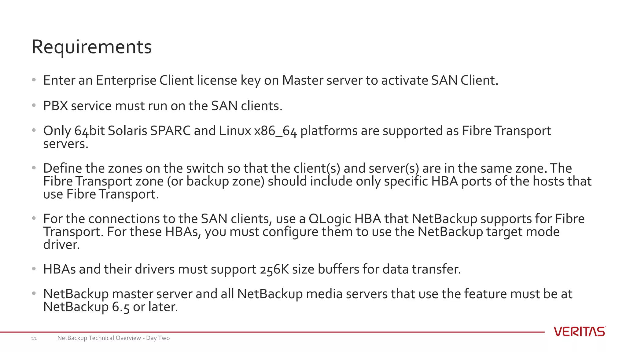 • Enter an Enterprise Client license key on Master server to activate SAN Client.
• PBX service must run on the SAN clients.
• Only 64bit Solaris SPARC and Linux x86_64 platforms are supported as FibreTransport
servers.
• Define the zones on the switch so that the client(s) and server(s) are in the same zone.The
FibreTransport zone (or backup zone) should include only specific HBA ports of the hosts that
use FibreTransport.
• For the connections to the SAN clients, use a QLogic HBA that NetBackup supports for Fibre
Transport. For these HBAs, you must configure them to use the NetBackup target mode
driver.
• HBAs and their drivers must support 256K size buffers for data transfer.
• NetBackup master server and all NetBackup media servers that use the feature must be at
NetBackup 6.5 or later.
NetBackup Technical Overview - Day Two11
Requirements
 