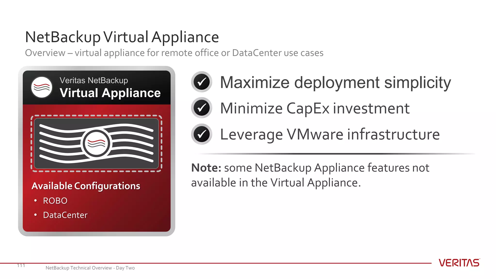 NetBackupVirtualAppliance
Overview – virtual appliance for remote office or DataCenter use cases
111
Maximize deployment simplicity
Minimize CapEx investment
Leverage VMware infrastructure
Veritas NetBackup
Virtual Appliance



AvailableConfigurations
• ROBO
• DataCenter
Note: some NetBackup Appliance features not
available in the Virtual Appliance.
NetBackup Technical Overview - Day Two
 