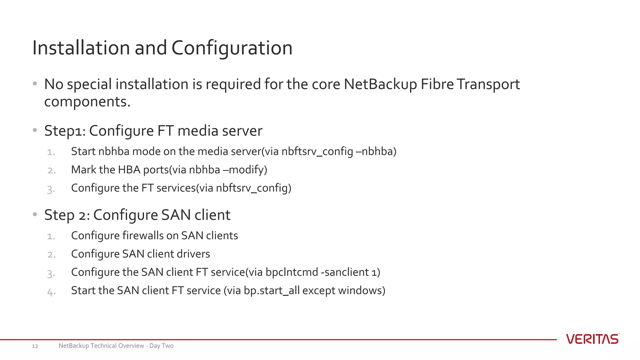 • No special installation is required for the core NetBackup FibreTransport
components.
• Step1: Configure FT media server
1. Start nbhba mode on the media server(via nbftsrv_config –nbhba)
2. Mark the HBA ports(via nbhba –modify)
3. Configure the FT services(via nbftsrv_config)
• Step 2: Configure SAN client
1. Configure firewalls on SAN clients
2. Configure SAN client drivers
3. Configure the SAN client FT service(via bpclntcmd -sanclient 1)
4. Start the SAN client FT service (via bp.start_all except windows)
NetBackup Technical Overview - Day Two12
Installation and Configuration
 
