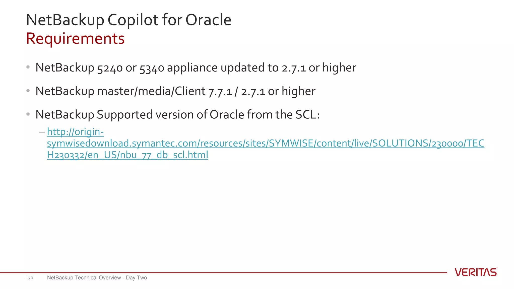 NetBackup Copilot for Oracle
Requirements
• NetBackup 5240 or 5340 appliance updated to 2.7.1 or higher
• NetBackup master/media/Client 7.7.1 / 2.7.1 or higher
• NetBackup Supported version of Oracle from the SCL:
– http://origin-
symwisedownload.symantec.com/resources/sites/SYMWISE/content/live/SOLUTIONS/230000/TEC
H230332/en_US/nbu_77_db_scl.html
NetBackup Technical Overview - Day Two130
 