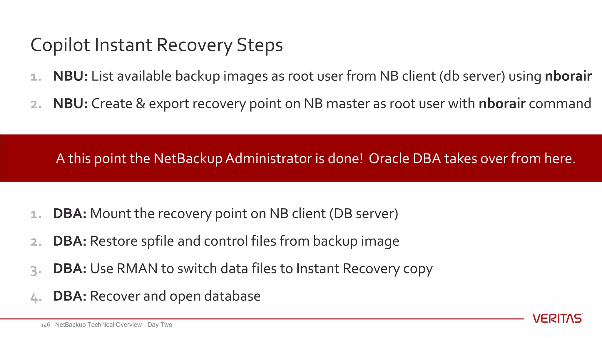 1. NBU: List available backup images as root user from NB client (db server) using nborair
2. NBU: Create & export recovery point on NB master as root user with nborair command
A this point the NetBackup Administrator is done! Oracle DBA takes over from here.
1. DBA: Mount the recovery point on NB client (DB server)
2. DBA: Restore spfile and control files from backup image
3. DBA: Use RMAN to switch data files to Instant Recovery copy
4. DBA: Recover and open database
Copilot Instant Recovery Steps
NetBackup Technical Overview - Day Two146
 