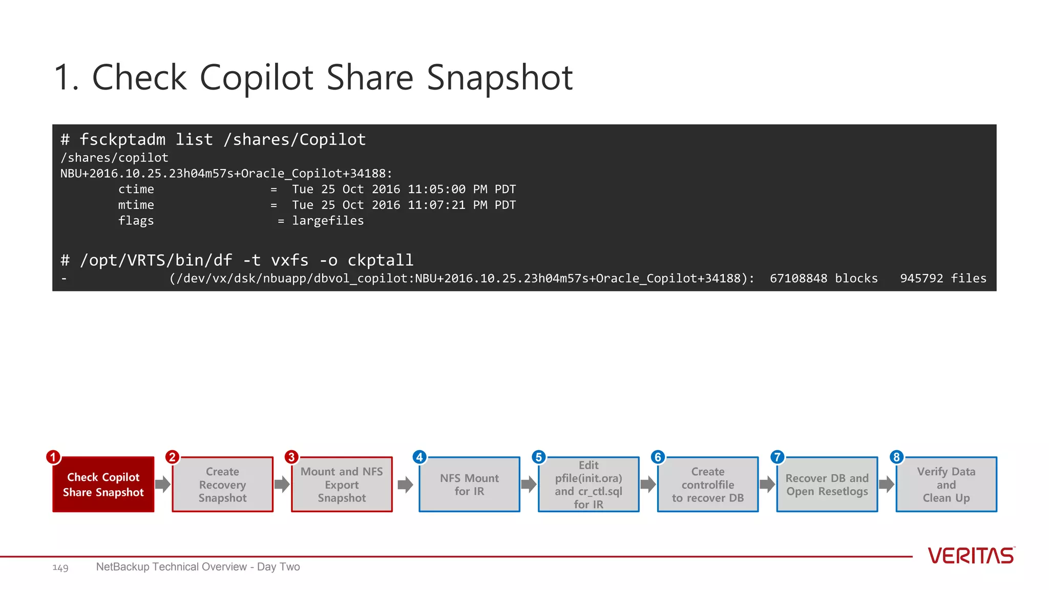 1. Check Copilot Share Snapshot
NetBackup Technical Overview - Day Two149
# fsckptadm list /shares/Copilot
/shares/copilot
NBU+2016.10.25.23h04m57s+Oracle_Copilot+34188:
ctime = Tue 25 Oct 2016 11:05:00 PM PDT
mtime = Tue 25 Oct 2016 11:07:21 PM PDT
flags = largefiles
# /opt/VRTS/bin/df -t vxfs -o ckptall
- (/dev/vx/dsk/nbuapp/dbvol_copilot:NBU+2016.10.25.23h04m57s+Oracle_Copilot+34188): 67108848 blocks 945792 files
Create
Recovery
Snapshot
Mount and NFS
Export
Snapshot
Check Copilot
Share Snapshot
1 2 3
Edit
pfile(init.ora)
and cr_ctl.sql
for IR
NFS Mount
for IR
Create
controlfile
to recover DB
Recover DB and
Open Resetlogs
Verify Data
and
Clean Up
4 5 6 7 8
 