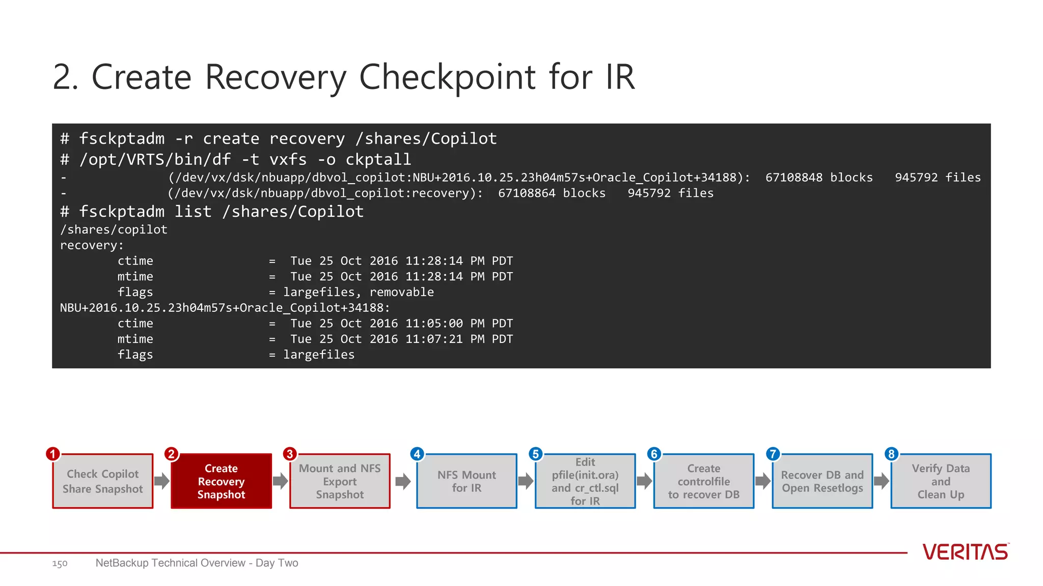 2. Create Recovery Checkpoint for IR
NetBackup Technical Overview - Day Two150
# fsckptadm -r create recovery /shares/Copilot
# /opt/VRTS/bin/df -t vxfs -o ckptall
- (/dev/vx/dsk/nbuapp/dbvol_copilot:NBU+2016.10.25.23h04m57s+Oracle_Copilot+34188): 67108848 blocks 945792 files
- (/dev/vx/dsk/nbuapp/dbvol_copilot:recovery): 67108864 blocks 945792 files
# fsckptadm list /shares/Copilot
/shares/copilot
recovery:
ctime = Tue 25 Oct 2016 11:28:14 PM PDT
mtime = Tue 25 Oct 2016 11:28:14 PM PDT
flags = largefiles, removable
NBU+2016.10.25.23h04m57s+Oracle_Copilot+34188:
ctime = Tue 25 Oct 2016 11:05:00 PM PDT
mtime = Tue 25 Oct 2016 11:07:21 PM PDT
flags = largefiles
Create
Recovery
Snapshot
Mount and NFS
Export
Snapshot
Check Copilot
Share Snapshot
1 2 3
Edit
pfile(init.ora)
and cr_ctl.sql
for IR
NFS Mount
for IR
Create
controlfile
to recover DB
Recover DB and
Open Resetlogs
Verify Data
and
Clean Up
4 5 6 7 8
 