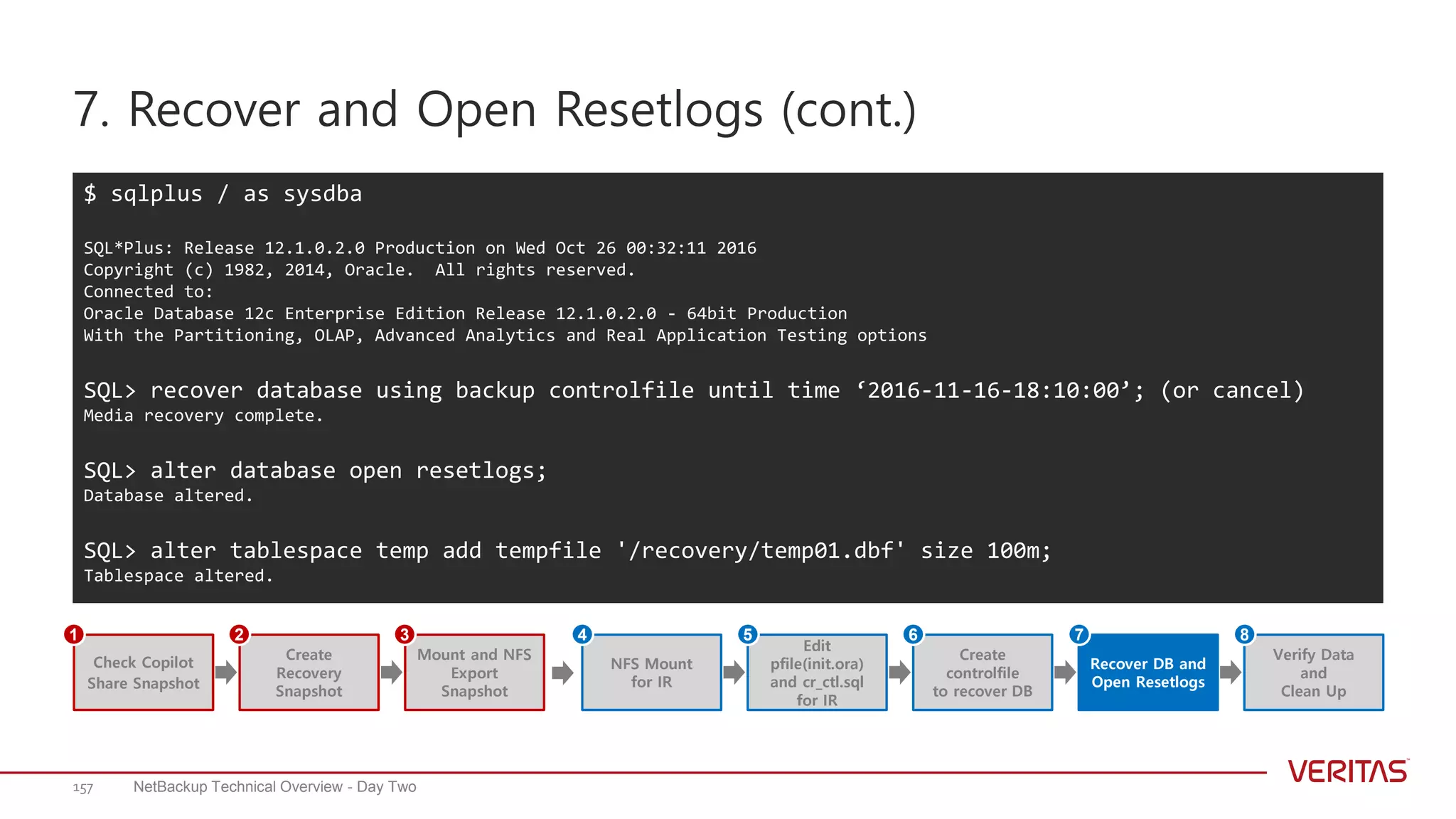 7. Recover and Open Resetlogs (cont.)
NetBackup Technical Overview - Day Two157
$ sqlplus / as sysdba
SQL*Plus: Release 12.1.0.2.0 Production on Wed Oct 26 00:32:11 2016
Copyright (c) 1982, 2014, Oracle. All rights reserved.
Connected to:
Oracle Database 12c Enterprise Edition Release 12.1.0.2.0 - 64bit Production
With the Partitioning, OLAP, Advanced Analytics and Real Application Testing options
SQL> recover database using backup controlfile until time ‘2016-11-16-18:10:00’; (or cancel)
Media recovery complete.
SQL> alter database open resetlogs;
Database altered.
SQL> alter tablespace temp add tempfile '/recovery/temp01.dbf' size 100m;
Tablespace altered.
Create
Recovery
Snapshot
Mount and NFS
Export
Snapshot
Check Copilot
Share Snapshot
1 2 3
Edit
pfile(init.ora)
and cr_ctl.sql
for IR
NFS Mount
for IR
Create
controlfile
to recover DB
Recover DB and
Open Resetlogs
Verify Data
and
Clean Up
4 5 6 7 8
 
