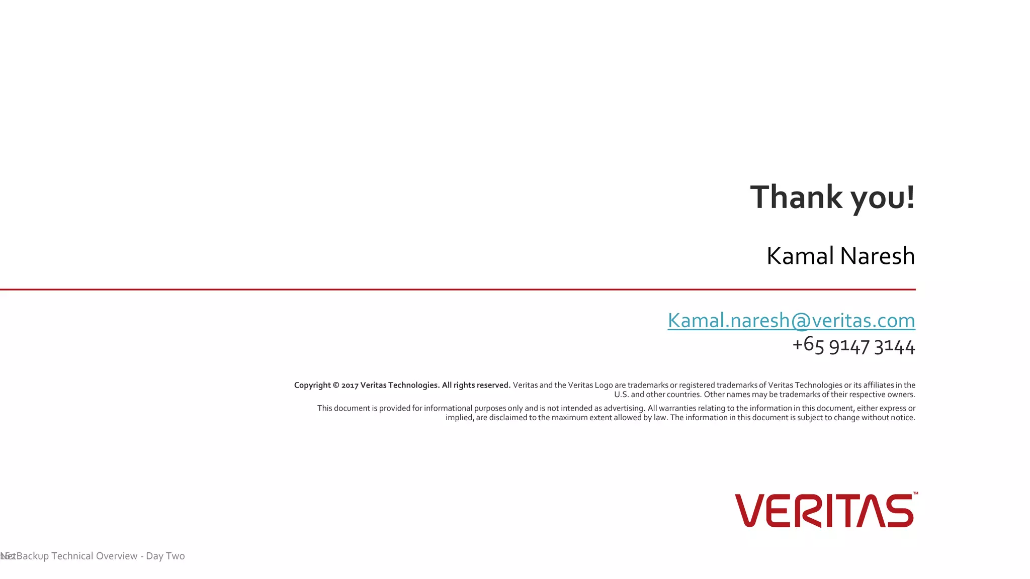 Thank you!
Copyright © 2017 Veritas Technologies. All rights reserved. Veritas and the Veritas Logo are trademarks or registered trademarksof Veritas Technologies or its affiliates in the
U.S. and other countries. Other names may be trademarks of their respective owners.
This document is provided for informational purposes only and is not intended as advertising. All warranties relating to the information in this document, either express or
implied, are disclaimed to the maximum extent allowed by law. The information in this document is subject to change without notice.
Kamal Naresh
Kamal.naresh@veritas.com
+65 9147 3144
NetBackup Technical Overview - Day Two162
 