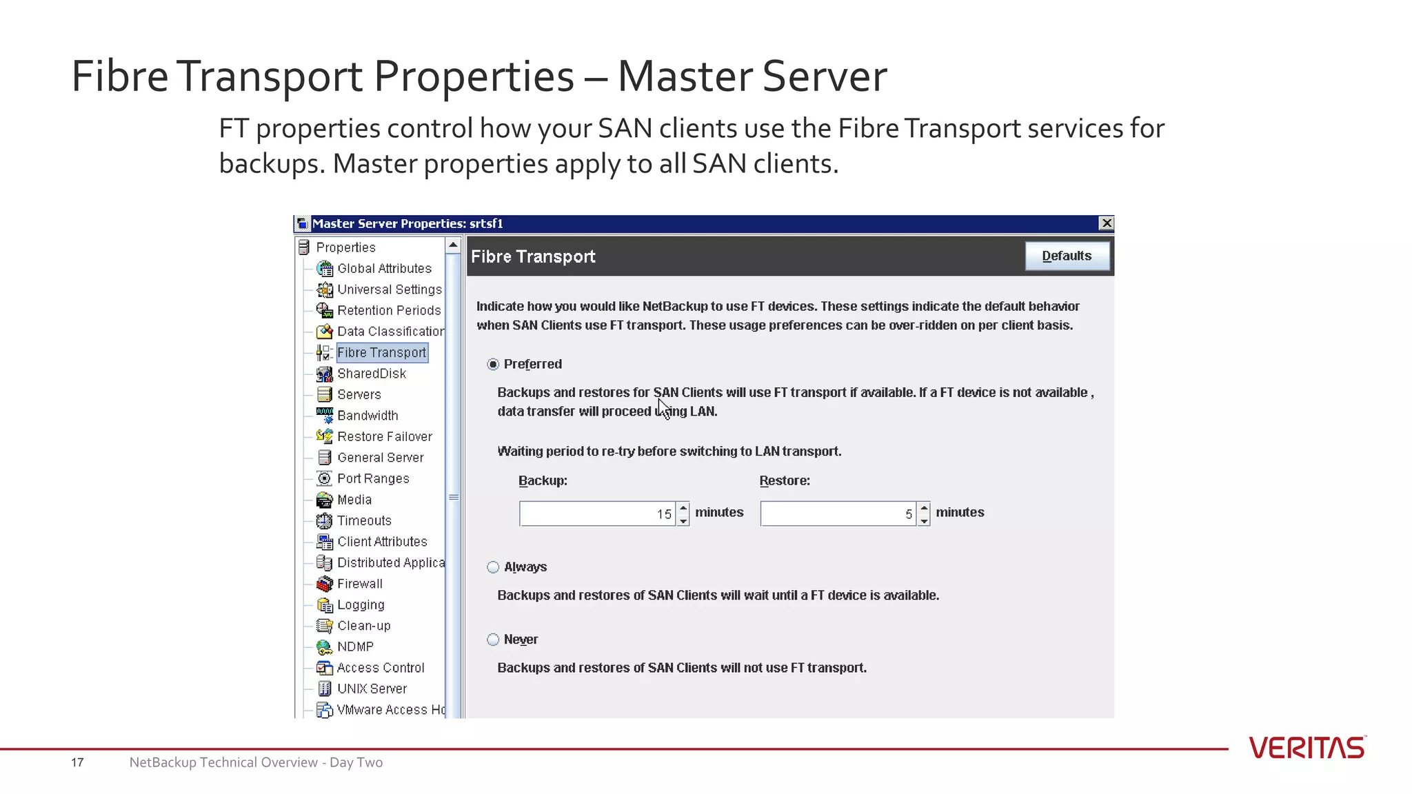 FibreTransport Properties – Master Server
17
FT properties control how your SAN clients use the FibreTransport services for
backups. Master properties apply to all SAN clients.
NetBackup Technical Overview - Day Two
 