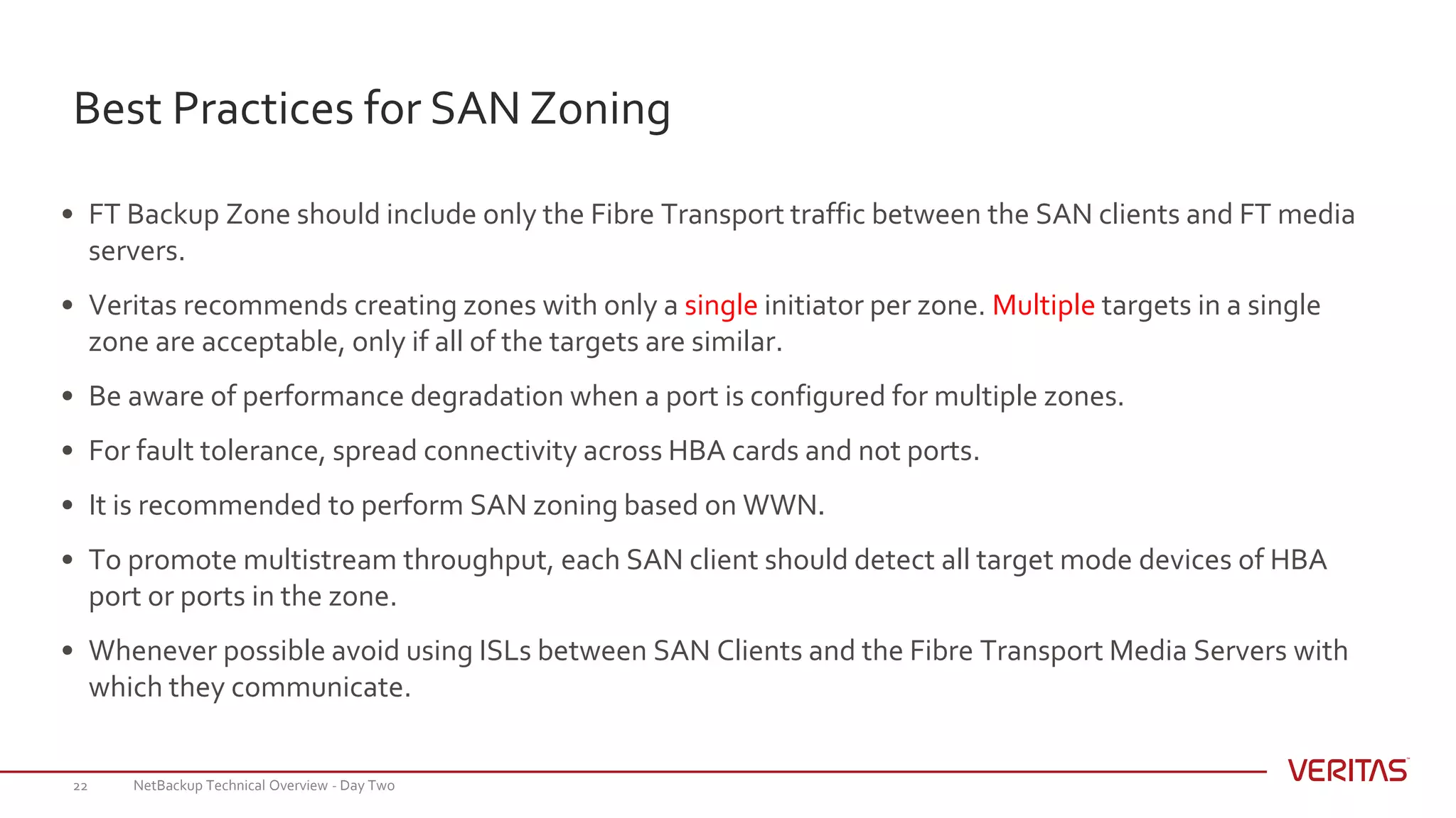 Best Practices for SAN Zoning
NetBackup Technical Overview - Day Two22
• FT Backup Zone should include only the Fibre Transport traffic between the SAN clients and FT media
servers.
• Veritas recommends creating zones with only a single initiator per zone. Multiple targets in a single
zone are acceptable, only if all of the targets are similar.
• Be aware of performance degradation when a port is configured for multiple zones.
• For fault tolerance, spread connectivity across HBA cards and not ports.
• It is recommended to perform SAN zoning based on WWN.
• To promote multistream throughput, each SAN client should detect all target mode devices of HBA
port or ports in the zone.
• Whenever possible avoid using ISLs between SAN Clients and the Fibre Transport Media Servers with
which they communicate.
 