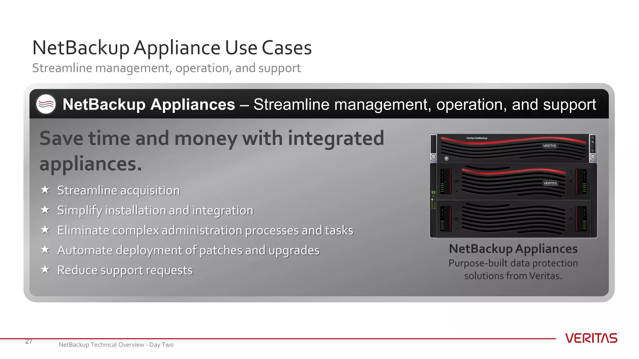NetBackupAppliance Use Cases
Streamline management, operation, and support
27
Save time and money with integrated
appliances.
 Streamline acquisition
 Simplify installation and integration
 Eliminate complex administration processes and tasks
 Automate deployment of patches and upgrades
 Reduce support requests
NetBackup Appliances – Streamline management, operation, and support
NetBackupAppliances
Purpose-built data protection
solutions fromVeritas.
NetBackup Technical Overview - Day Two
 