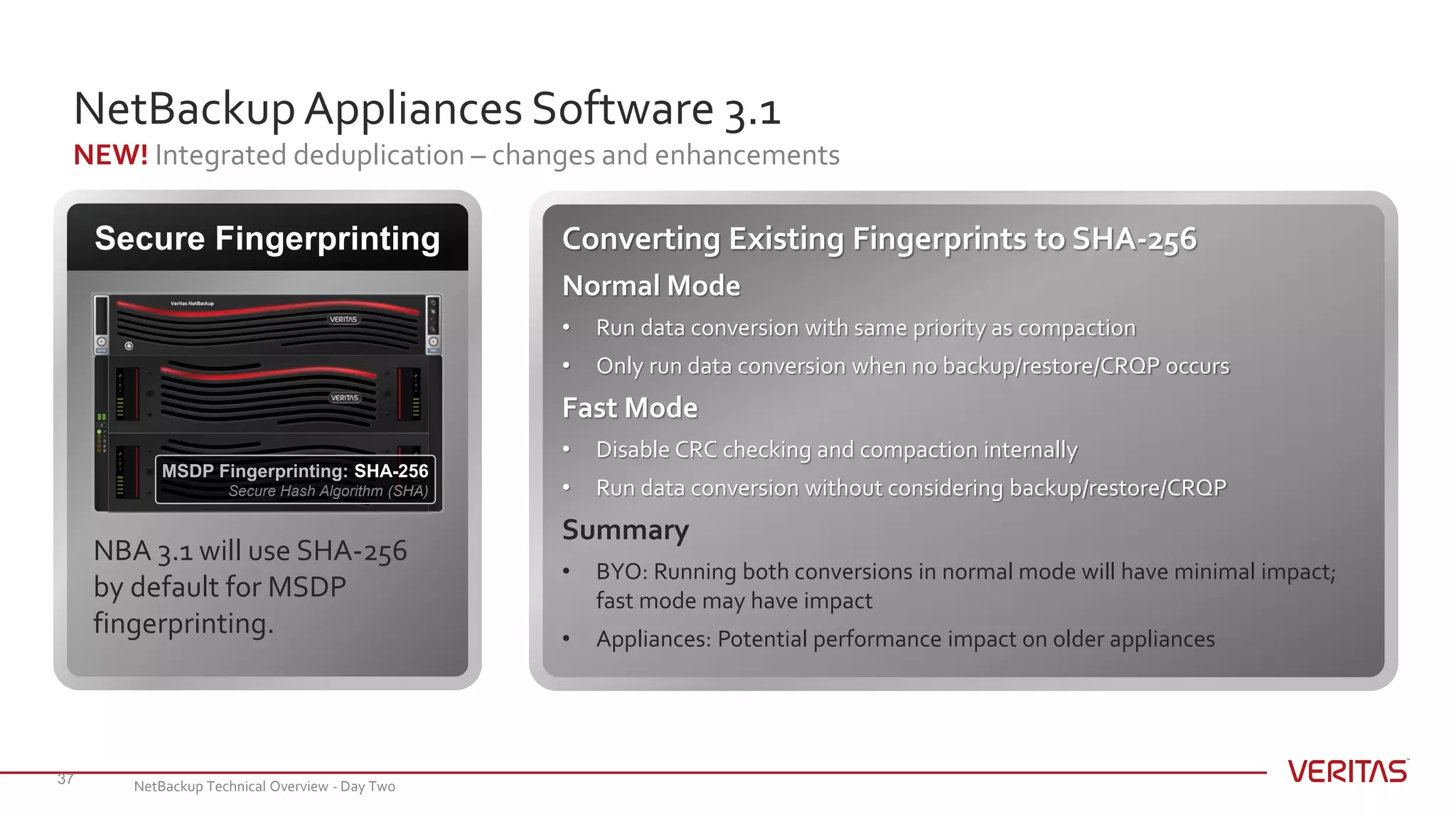 NetBackupAppliances Software 3.1
NEW! Integrated deduplication – changes and enhancements
37
Secure Fingerprinting
MSDP Fingerprinting: SHA-256
Secure Hash Algorithm (SHA)
NBA 3.1 will use SHA-256
by default for MSDP
fingerprinting.
Converting Existing Fingerprints to SHA-256
Normal Mode
• Run data conversion with same priority as compaction
• Only run data conversion when no backup/restore/CRQP occurs
Fast Mode
• Disable CRC checking and compaction internally
• Run data conversion without considering backup/restore/CRQP
Summary
• BYO: Running both conversions in normal mode will have minimal impact;
fast mode may have impact
• Appliances: Potential performance impact on older appliances
NetBackup Technical Overview - Day Two
 