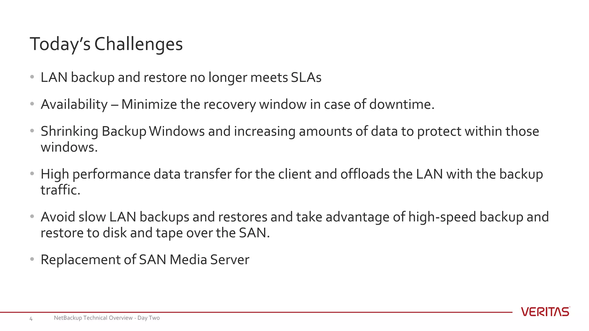 • LAN backup and restore no longer meets SLAs
• Availability – Minimize the recovery window in case of downtime.
• Shrinking BackupWindows and increasing amounts of data to protect within those
windows.
• High performance data transfer for the client and offloads the LAN with the backup
traffic.
• Avoid slow LAN backups and restores and take advantage of high-speed backup and
restore to disk and tape over the SAN.
• Replacement of SAN Media Server
Today’s Challenges
NetBackup Technical Overview - Day Two4
 