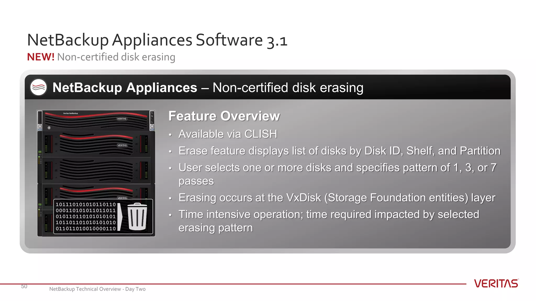 NetBackupAppliances Software 3.1
NEW! Non-certified disk erasing
50
NetBackup Appliances – Non-certified disk erasing
Feature Overview
• Available via CLISH
• Erase feature displays list of disks by Disk ID, Shelf, and Partition
• User selects one or more disks and specifies pattern of 1, 3, or 7
passes
• Erasing occurs at the VxDisk (Storage Foundation entities) layer
• Time intensive operation; time required impacted by selected
erasing pattern
101110101010110110
000110101011011011
010110110101010101
101101101010101010
011011010010000110
NetBackup Technical Overview - Day Two
 
