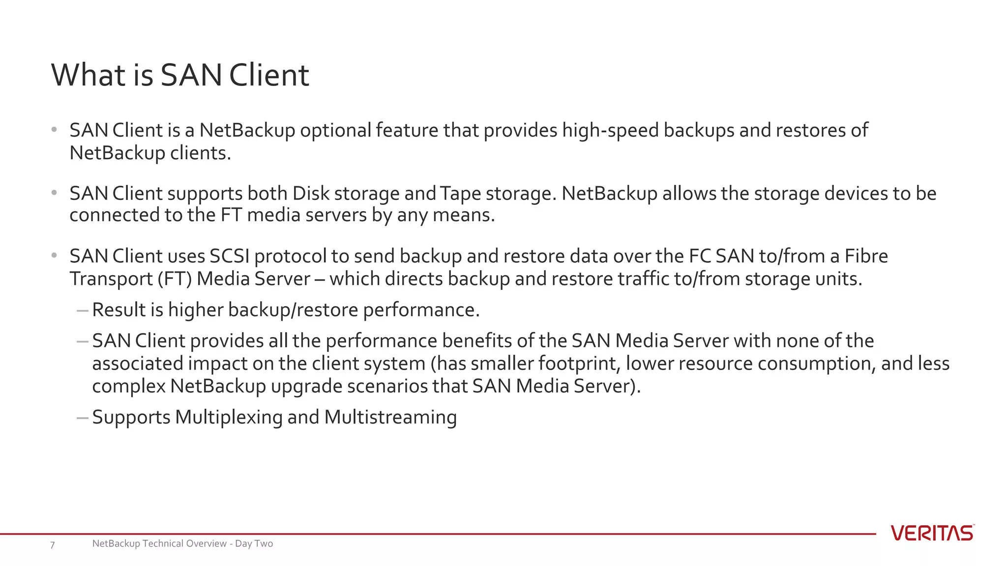 • SAN Client is a NetBackup optional feature that provides high-speed backups and restores of
NetBackup clients.
• SAN Client supports both Disk storage andTape storage. NetBackup allows the storage devices to be
connected to the FT media servers by any means.
• SAN Client uses SCSI protocol to send backup and restore data over the FC SAN to/from a Fibre
Transport (FT) Media Server – which directs backup and restore traffic to/from storage units.
– Result is higher backup/restore performance.
– SAN Client provides all the performance benefits of the SAN Media Server with none of the
associated impact on the client system (has smaller footprint, lower resource consumption, and less
complex NetBackup upgrade scenarios that SAN Media Server).
– Supports Multiplexing and Multistreaming
NetBackup Technical Overview - Day Two7
What is SAN Client
 