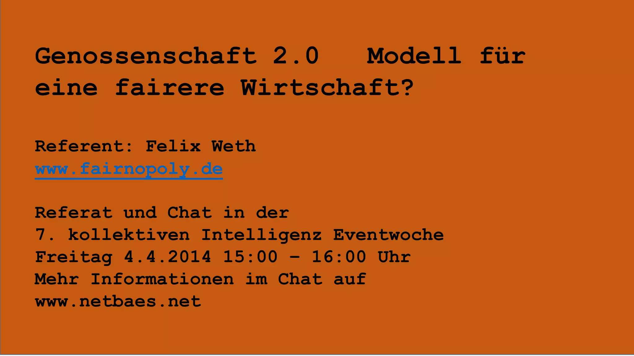 Genossenschaft 2.0 Modell für
eine fairere Wirtschaft?
Referent: Felix Weth
www.fairnopoly.de
Referat und Chat in der
7. kollektiven Intelligenz Eventwoche
Freitag 4.4.2014 15:00 – 16:00 Uhr
Mehr Informationen im Chat auf
www.netbaes.net