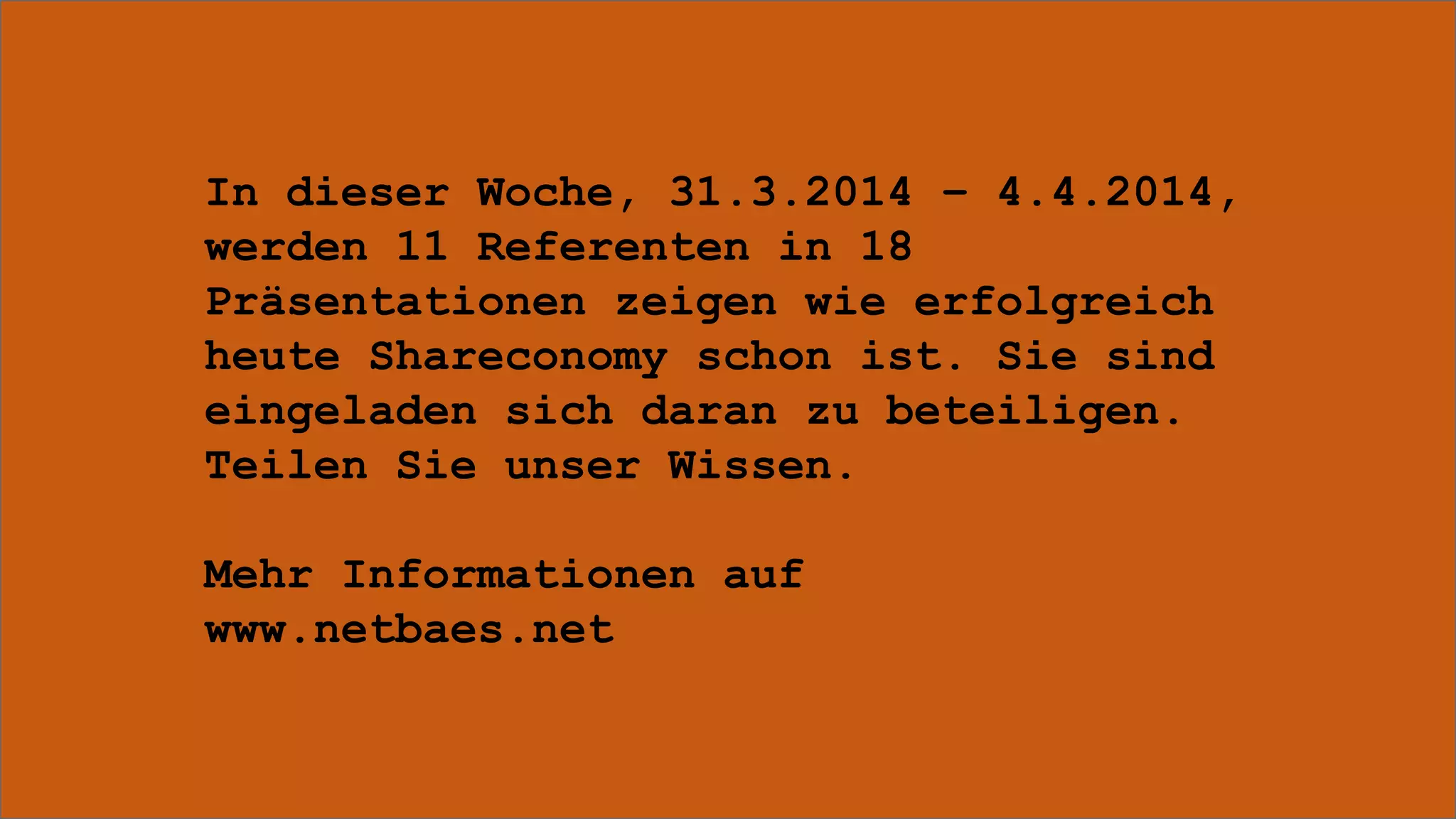 In dieser Woche, 31.3.2014 – 4.4.2014,
werden 11 Referenten in 18
Präsentationen zeigen wie erfolgreich
heute Shareconomy schon ist. Sie sind
eingeladen sich daran zu beteiligen.
Teilen Sie unser Wissen.
Mehr Informationen auf
www.netbaes.net