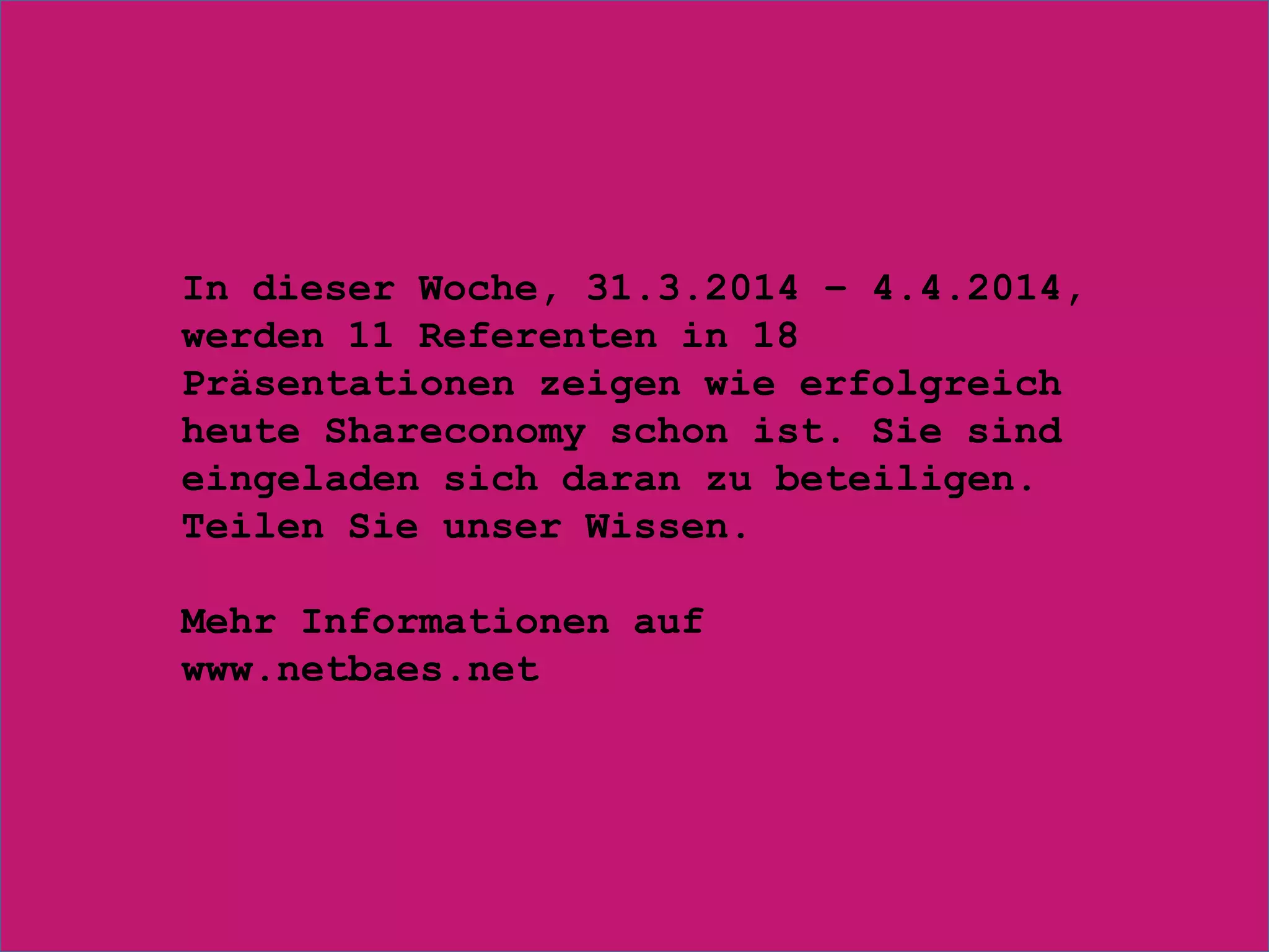 In dieser Woche, 31.3.2014 – 4.4.2014,
werden 11 Referenten in 18
Präsentationen zeigen wie erfolgreich
heute Shareconomy schon ist. Sie sind
eingeladen sich daran zu beteiligen.
Teilen Sie unser Wissen.
Mehr Informationen auf
www.netbaes.net
 