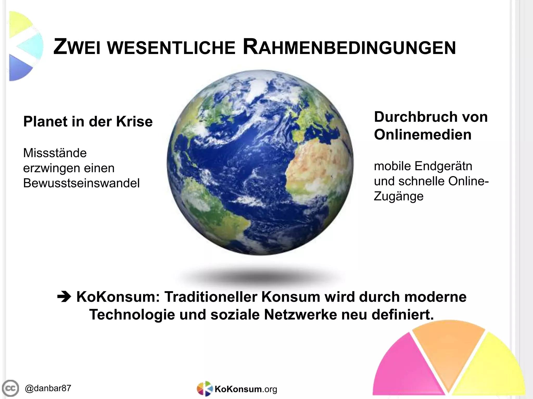 KoKonsum.org@danbar87
ZWEI WESENTLICHE RAHMENBEDINGUNGEN
Planet in der Krise
Missstände
erzwingen einen
Bewusstseinswandel
Durchbruch von
Onlinemedien
mobile Endgerätn
und schnelle Online-
Zugänge
 KoKonsum: Traditioneller Konsum wird durch moderne
Technologie und soziale Netzwerke neu definiert.
 