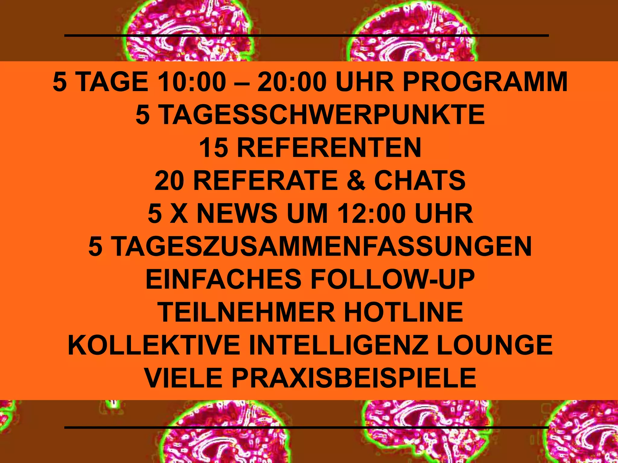 5 TAGE 10:00 – 20:00 UHR PROGRAMM 
5 TAGESSCHWERPUNKTE 
15 REFERENTEN 
20 REFERATE & CHATS 
5 X NEWS UM 12:00 UHR 
5 TAGESZUSAMMENFASSUNGEN 
EINFACHES FOLLOW-UP 
TEILNEHMER HOTLINE 
KOLLEKTIVE INTELLIGENZ LOUNGE 
VIELE PRAXISBEISPIELE 
 