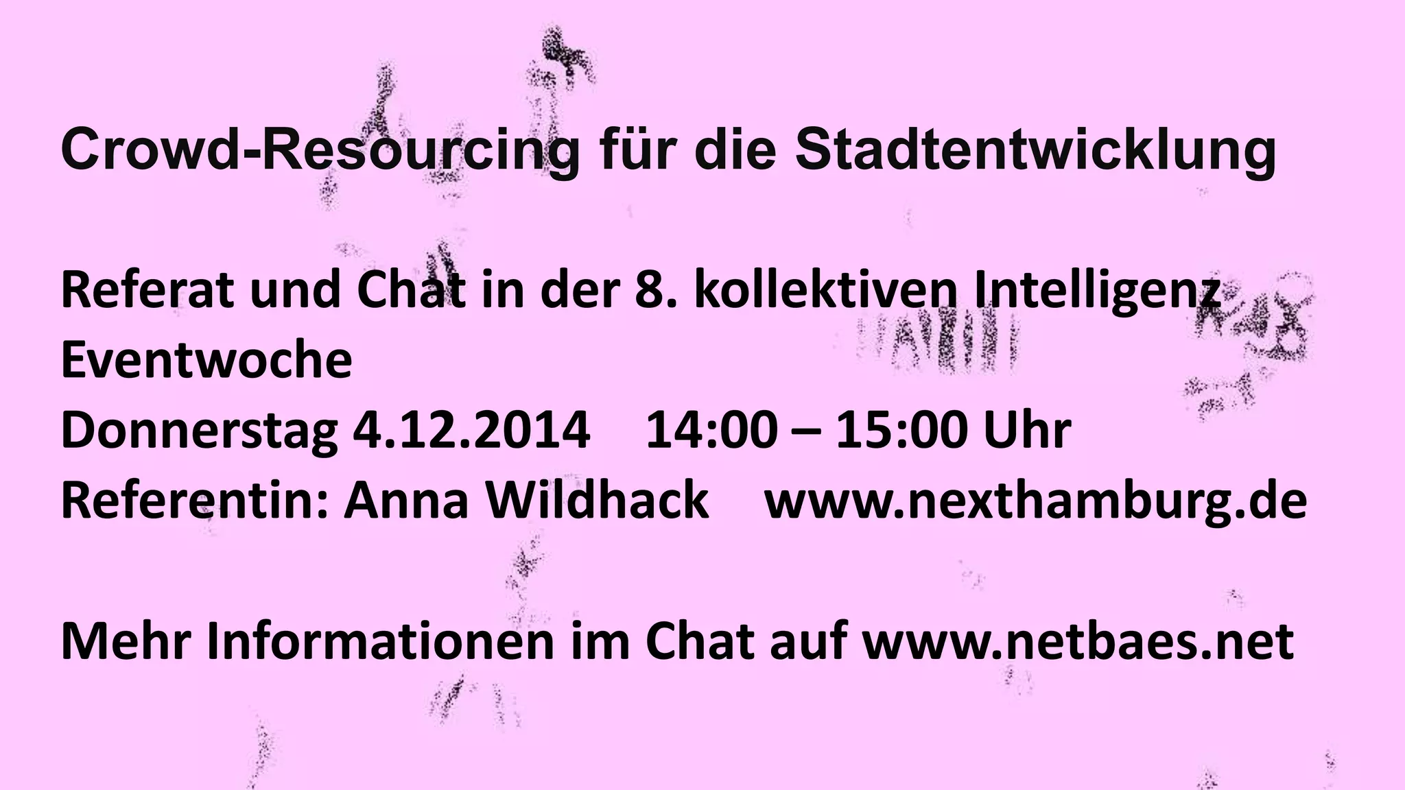 Crowd-Resourcing für die Stadtentwicklung 
Referat und Chat in der 8. kollektiven Intelligenz 
Eventwoche 
Donnerstag 4.12.2014 14:00 – 15:00 Uhr 
Referentin: Anna Wildhack www.nexthamburg.de 
Mehr Informationen im Chat auf www.netbaes.net 
 