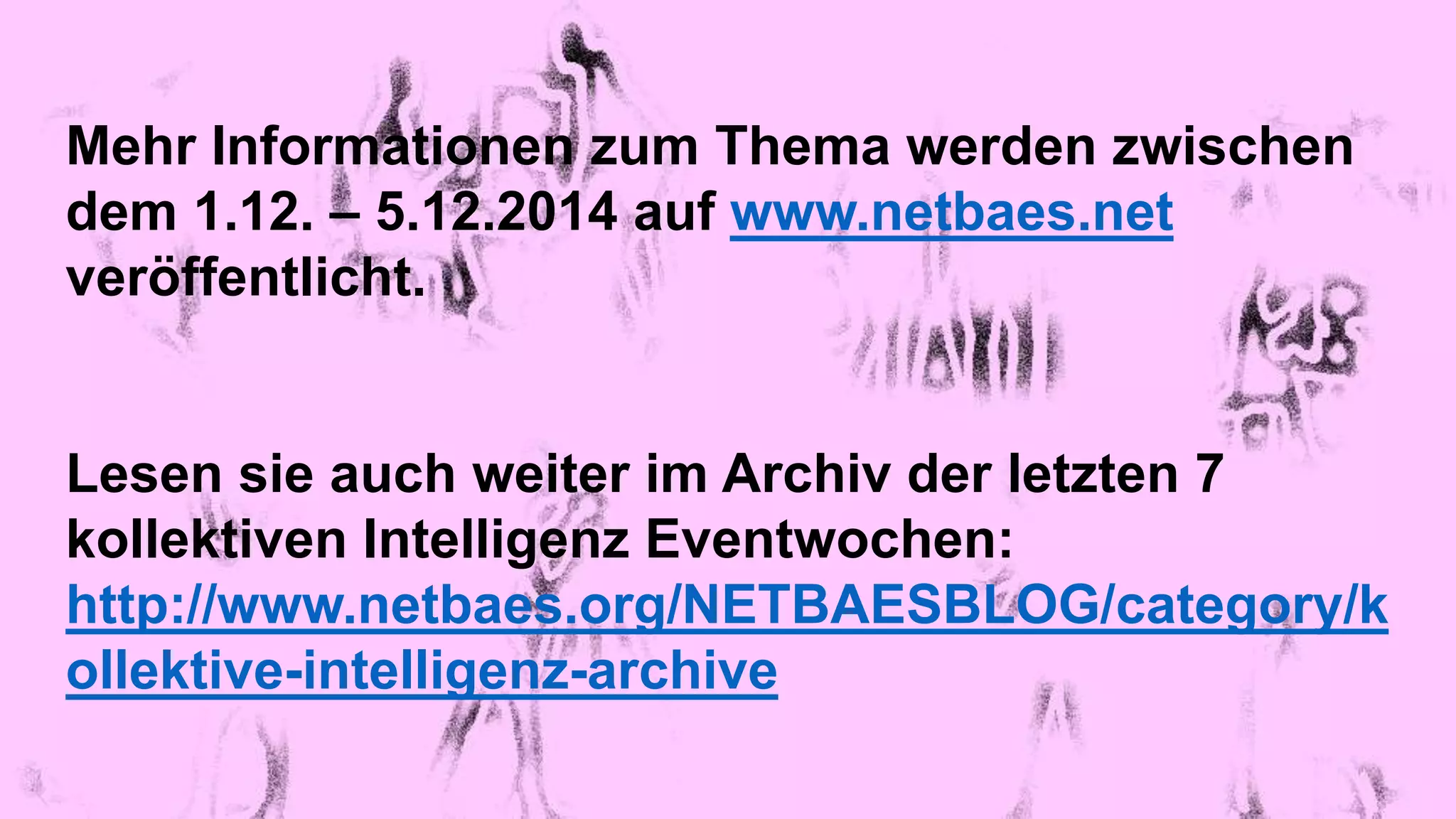 Mehr Informationen zum Thema werden zwischen 
dem 1.12. – 5.12.2014 auf www.netbaes.net 
veröffentlicht. 
Lesen sie auch weiter im Archiv der letzten 7 
kollektiven Intelligenz Eventwochen: 
http://www.netbaes.org/NETBAESBLOG/category/k 
ollektive-intelligenz-archive 
