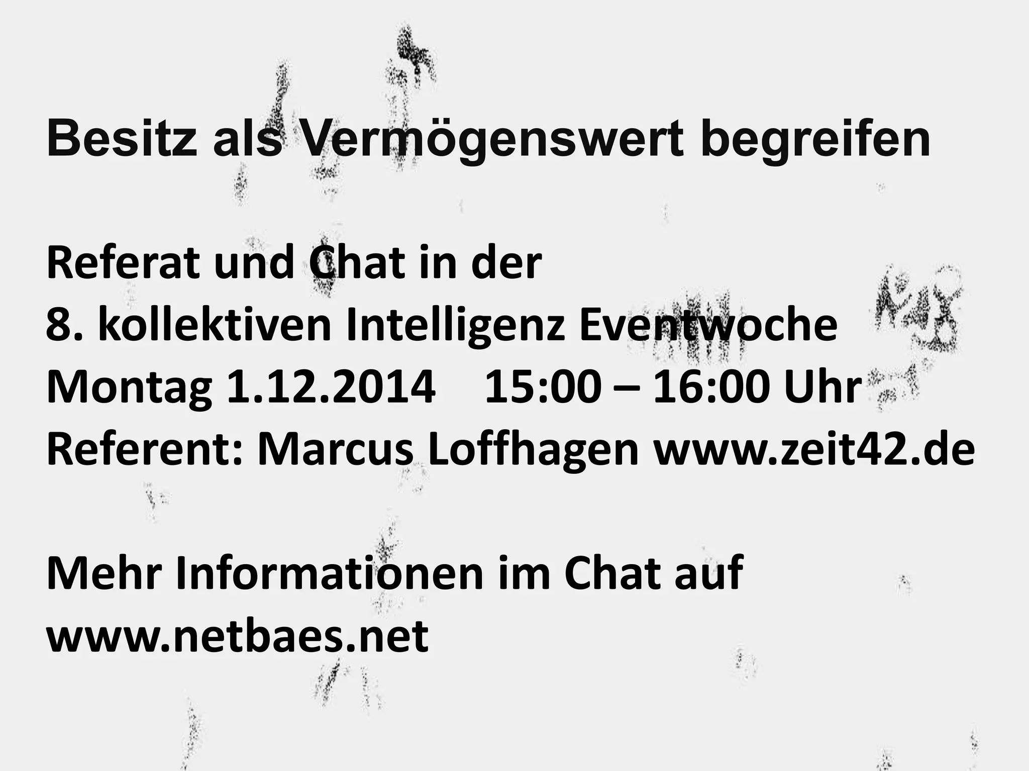 Besitz als Vermögenswert begreifen 
Referat und Chat in der 
8. kollektiven Intelligenz Eventwoche 
Montag 1.12.2014 15:00 – 16:00 Uhr 
Referent: Marcus Loffhagen www.zeit42.de 
Mehr Informationen im Chat auf 
www.netbaes.net 
 