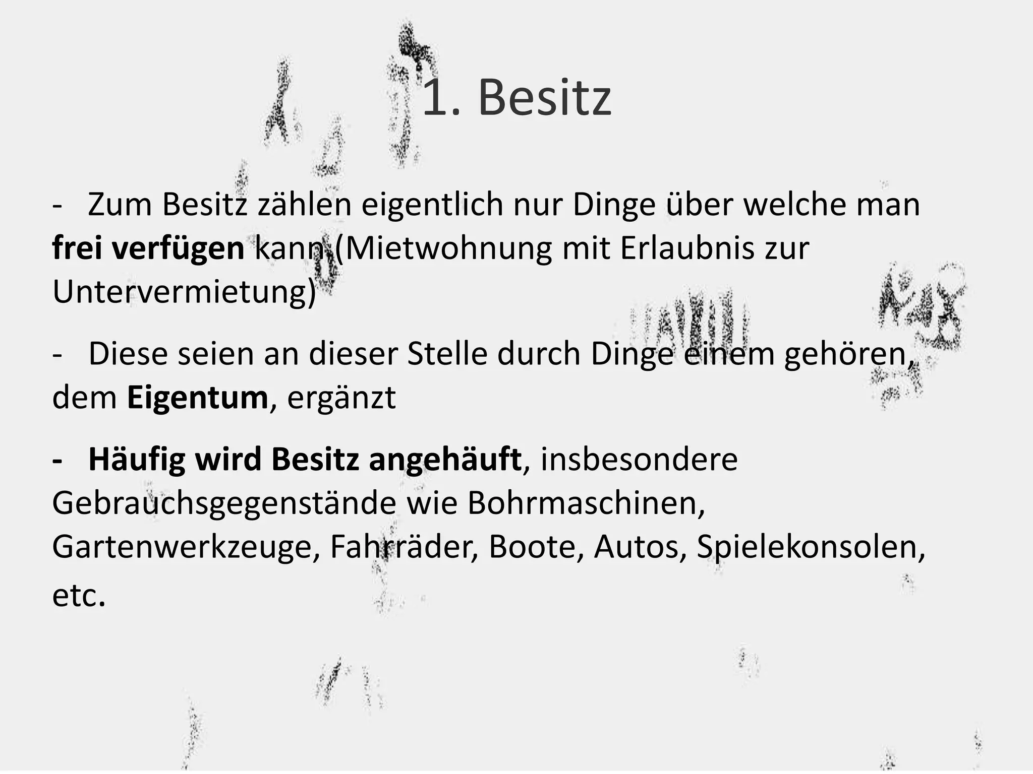 1. Besitz 
- Zum Besitz zählen eigentlich nur Dinge über welche man 
frei verfügen kann (Mietwohnung mit Erlaubnis zur 
Untervermietung) 
- Diese seien an dieser Stelle durch Dinge einem gehören, 
dem Eigentum, ergänzt 
- Häufig wird Besitz angehäuft, insbesondere 
Gebrauchsgegenstände wie Bohrmaschinen, 
Gartenwerkzeuge, Fahrräder, Boote, Autos, Spielekonsolen, 
etc. 
 