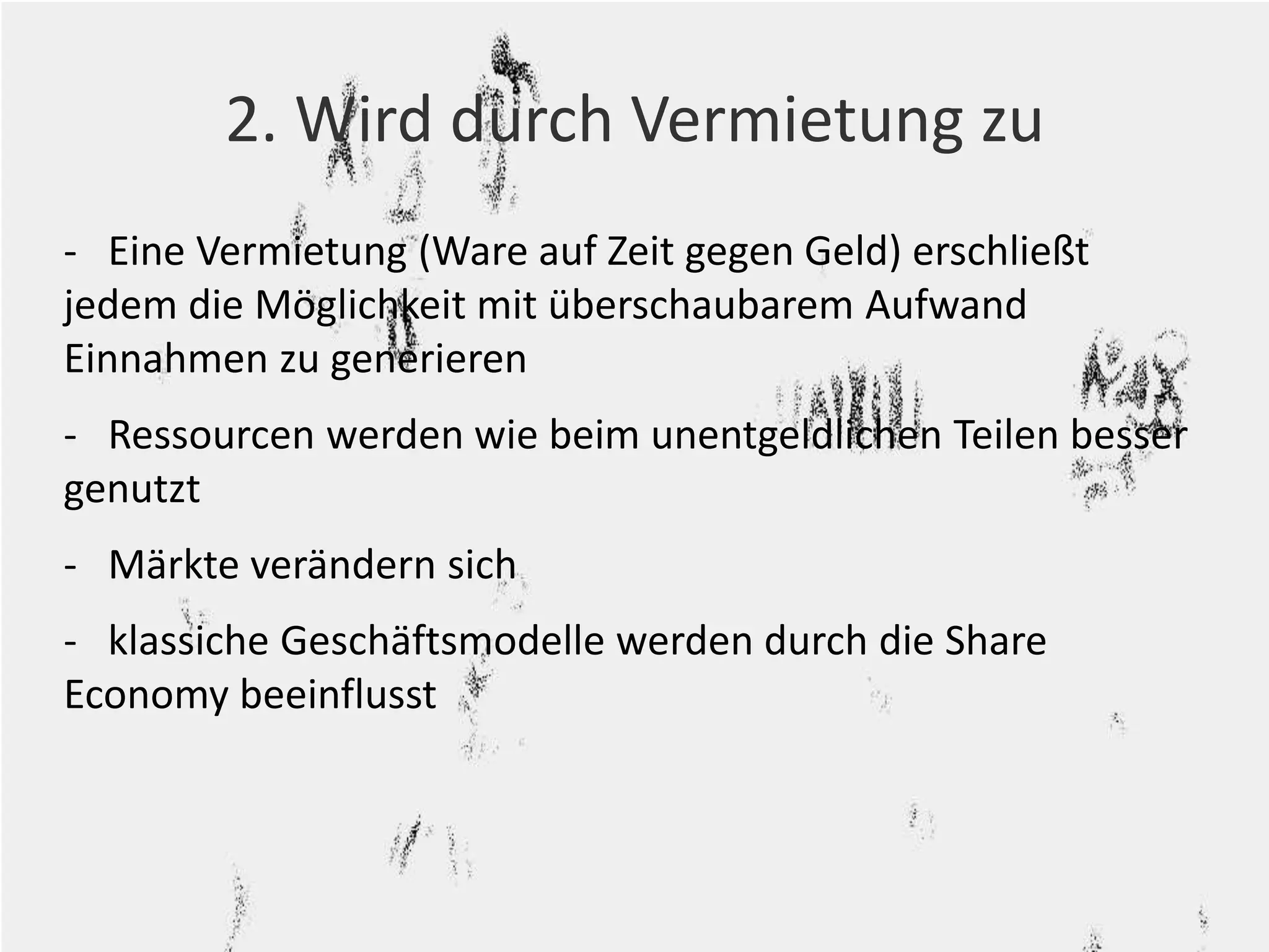 2. Wird durch Vermietung zu 
- Eine Vermietung (Ware auf Zeit gegen Geld) erschließt 
jedem die Möglichkeit mit überschaubarem Aufwand 
Einnahmen zu generieren 
- Ressourcen werden wie beim unentgeldlichen Teilen besser 
genutzt 
- Märkte verändern sich 
- klassiche Geschäftsmodelle werden durch die Share 
Economy beeinflusst 
 