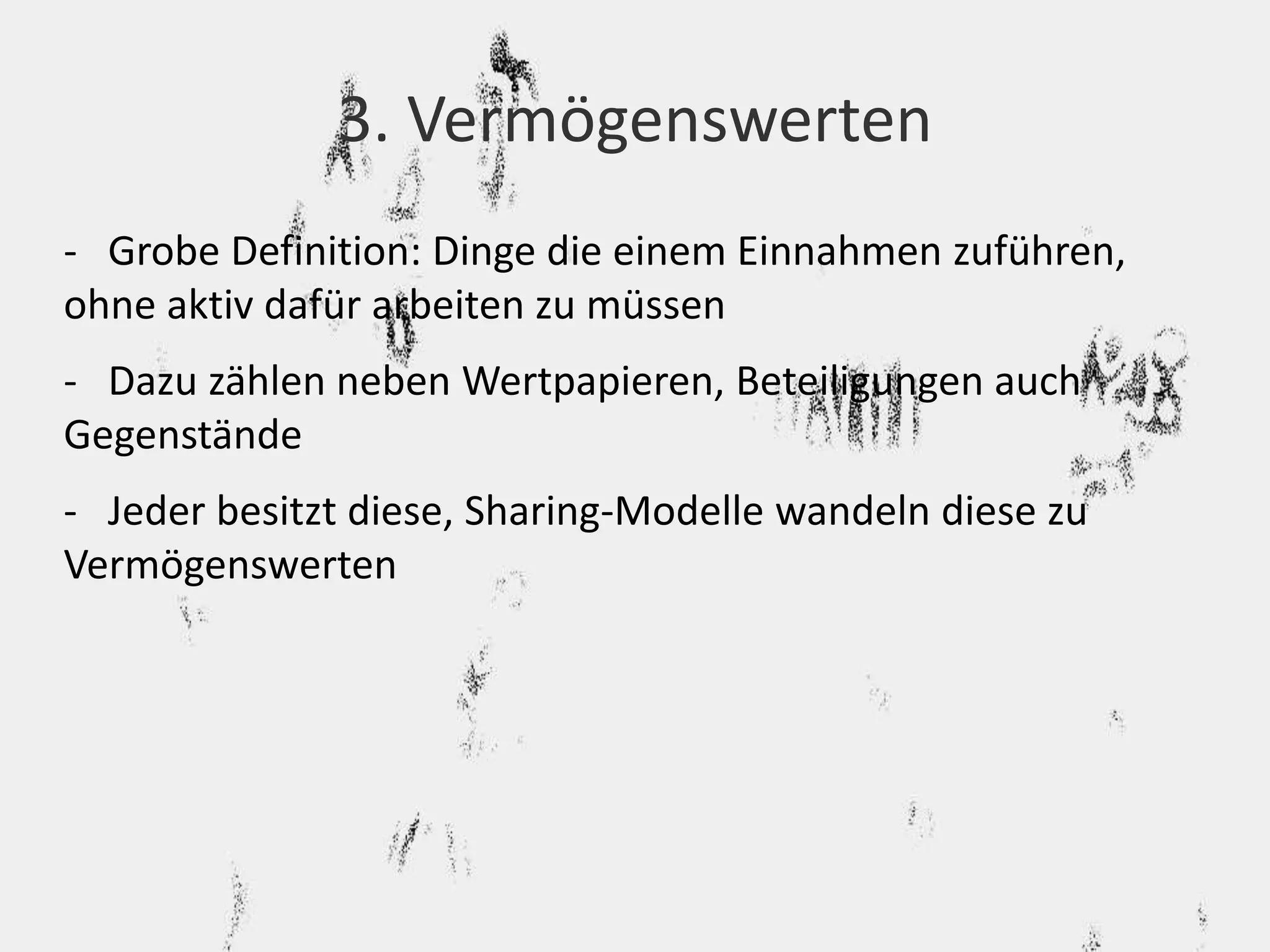3. Vermögenswerten 
- Grobe Definition: Dinge die einem Einnahmen zuführen, 
ohne aktiv dafür arbeiten zu müssen 
- Dazu zählen neben Wertpapieren, Beteiligungen auch 
Gegenstände 
- Jeder besitzt diese, Sharing-Modelle wandeln diese zu 
Vermögenswerten 
 