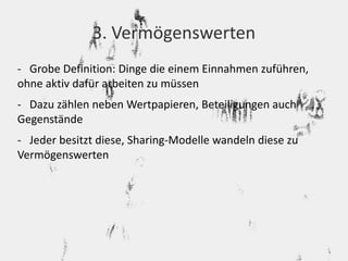 3. Vermögenswerten 
- Grobe Definition: Dinge die einem Einnahmen zuführen, 
ohne aktiv dafür arbeiten zu müssen 
- Dazu zählen neben Wertpapieren, Beteiligungen auch 
Gegenstände 
- Jeder besitzt diese, Sharing-Modelle wandeln diese zu 
Vermögenswerten 
 