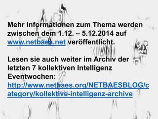 Mehr Informationen zum Thema werden 
zwischen dem 1.12. – 5.12.2014 auf 
www.netbaes.net veröffentlicht. 
Lesen sie auch weiter im Archiv der 
letzten 7 kollektiven Intelligenz 
Eventwochen: 
http://www.netbaes.org/NETBAESBLOG/c 
ategory/kollektive-intelligenz-archive 
