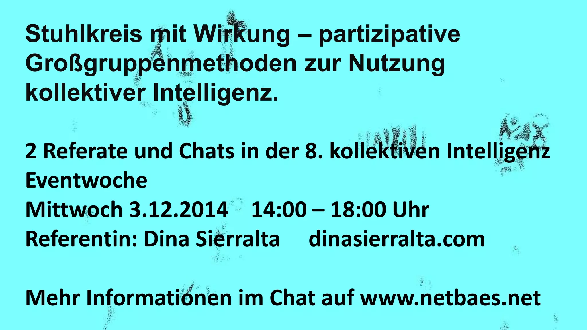 Stuhlkreis mit Wirkung – partizipative
Großgruppenmethoden zur Nutzung
kollektiver Intelligenz.
2 Referate und Chats in der 8. kollektiven Intelligenz
Eventwoche
Mittwoch 3.12.2014 14:00 – 18:00 Uhr
Referentin: Dina Sierralta dinasierralta.com
Mehr Informationen im Chat auf www.netbaes.net
