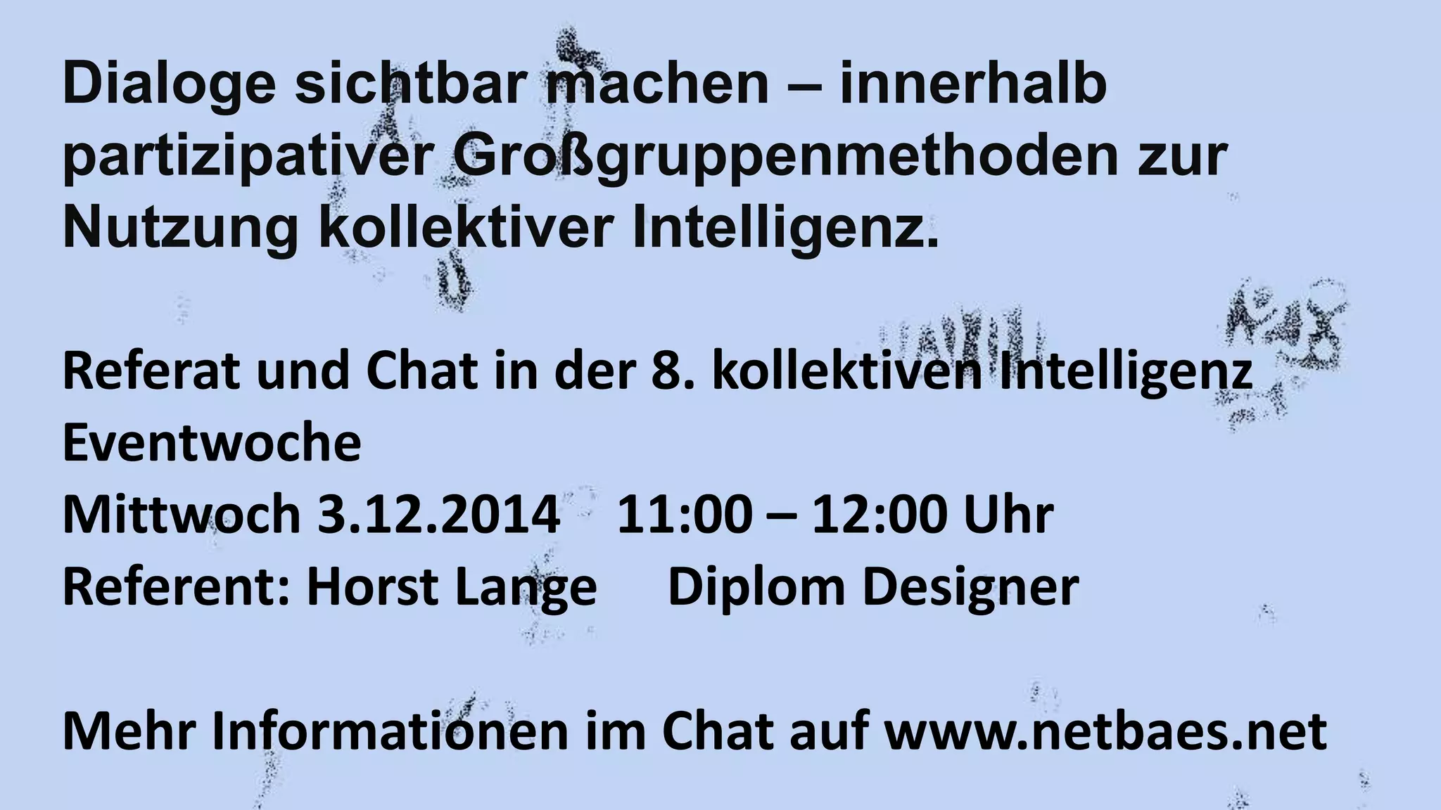 Dialoge sichtbar machen – innerhalb 
partizipativer Großgruppenmethoden zur 
Nutzung kollektiver Intelligenz. 
Referat und Chat in der 8. kollektiven Intelligenz 
Eventwoche 
Mittwoch 3.12.2014 11:00 – 12:00 Uhr 
Referent: Horst Lange Diplom Designer 
Mehr Informationen im Chat auf www.netbaes.net 
 