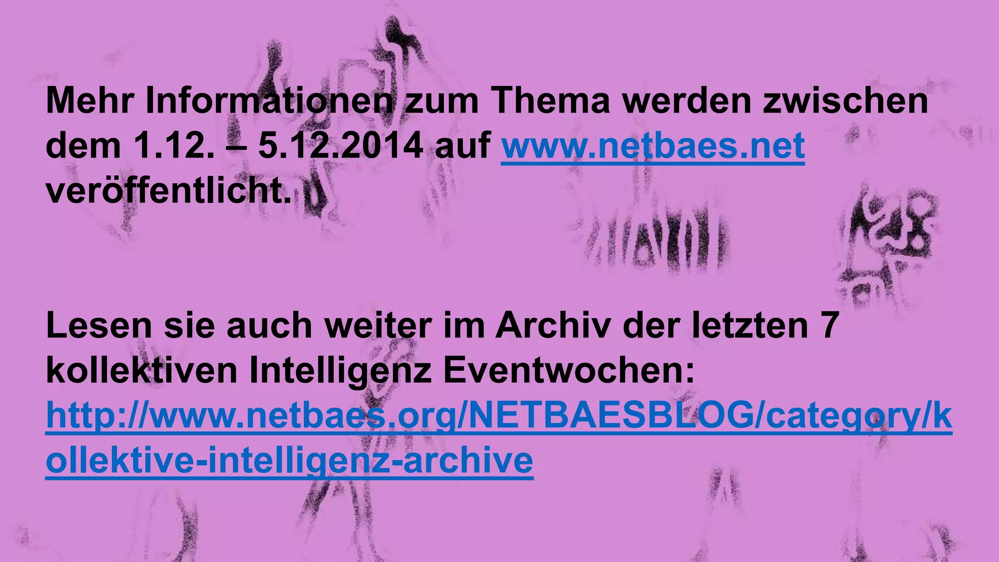 Mehr Informationen zum Thema werden zwischen 
dem 1.12. – 5.12.2014 auf www.netbaes.net 
veröffentlicht. 
Lesen sie auch weiter im Archiv der letzten 7 
kollektiven Intelligenz Eventwochen: 
http://www.netbaes.org/NETBAESBLOG/category/k 
ollektive-intelligenz-archive 
