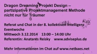 Dragon Dreaming Projekt Design – 
partizipative Projektmanagement Methode 
nicht nur für Träumer 
Referat und Chat in der 8. kollektiven Intelligenz 
Eventwoche 
Mittwoch 3.12.2014 13:00 – 14:00 Uhr 
Referentin: Anatares Reisky www.adviseplus.de 
Mehr Informationen im Chat auf www.netbaes.net 
 